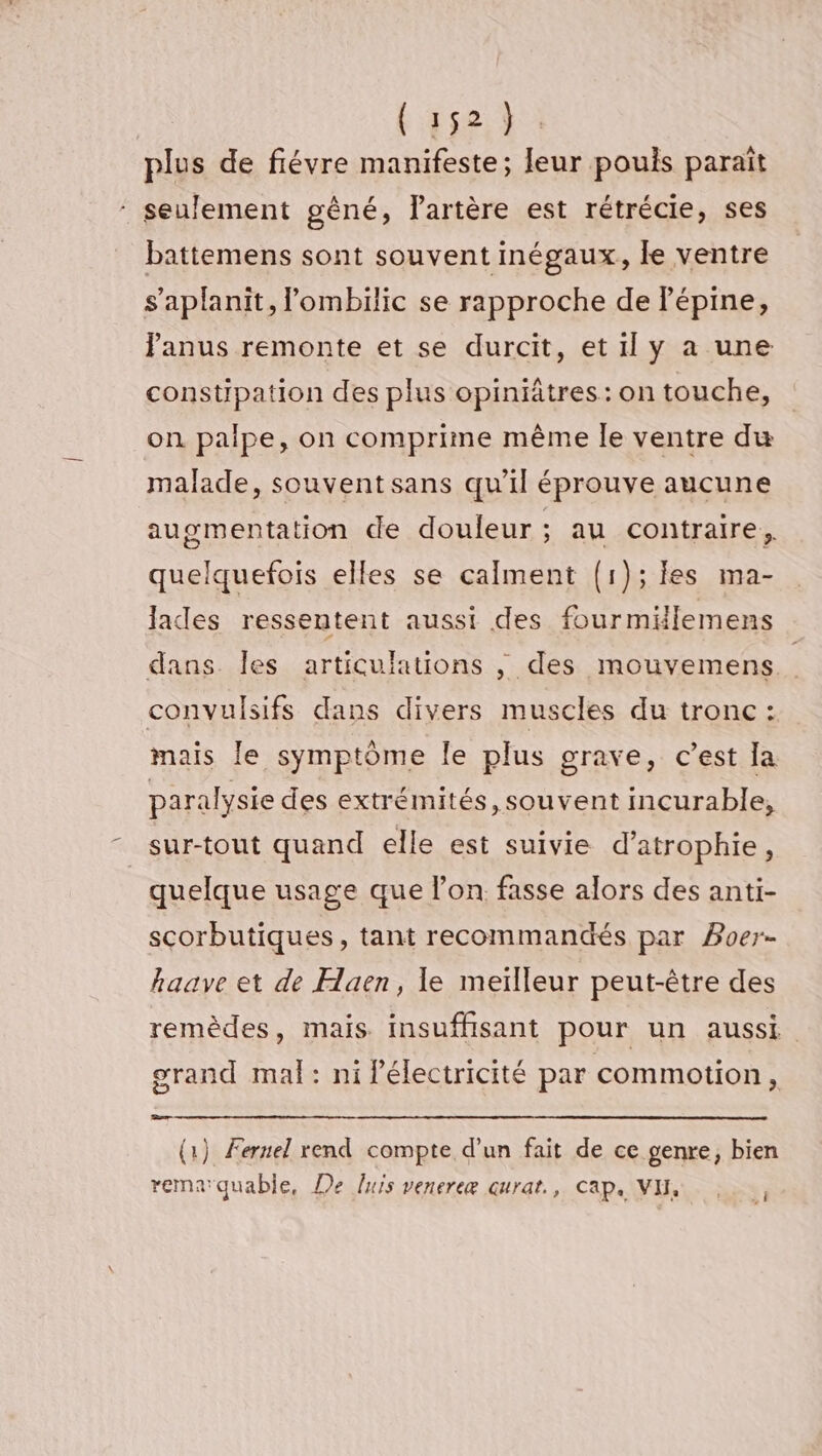 plus de fiévre manifeste; leur pouls parait ‘ seulement gêné, lartère est rétrécie, ses battemens sont souvent inégaux, le ventre s’aplanit, lombilic se rapproche de Pépine, Panus remonte et se durcit, et il y a une constipation des plus opiniätres : on touche, on palpe, on comprime même le ventre du malade, souvent sans qu’il éprouve aucune augmentation de douleur ; au contraire, quelquefois elles se calment (1); les ma- lades ressentent aussi des fourmiilemens dans Îles articulations , des mouvemens. | convulsifs dans divers muscles du tronc: mais le symptôme le plus grave, c’est Ia paralysie des extrémités, souvent incurable, sur-tout quand elle est suivie d’atrophie, quelque usage que lon. fasse alors des anti- scorbutiques, tant recommandés par Poer- haave et de Haen, le meïlleur peut-être des remèdes, mais insuffisant pour un aussi grand mal: ni Pélectricité par commotion, Be (1) Fernel rend compte d’un fait de ce genre, bien remarquable, De luis venereæ curat., cap. VH,