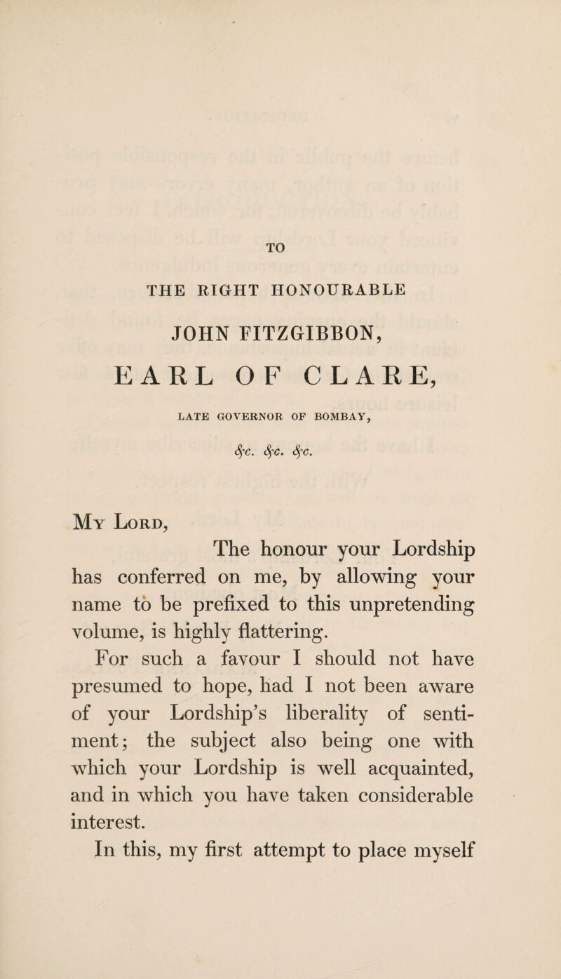 TO THE RIGHT HONOURABLE JOHN FITZGIBBON, EARL OF CLARE, LATE GOVERNOR OF BOMBAY, fyc. fyc. Sfc. My Lord, The honour your Lordship has conferred on me, by allowing your name to be prefixed to this unpretending volume, is highly flattering. For such a favour I should not have presumed to hope, had I not been aware of your Lordship's liberality of senti¬ ment; the subject also being one with which your Lordship is well acquainted, and in which you have taken considerable interest. In this, my first attempt to place myself