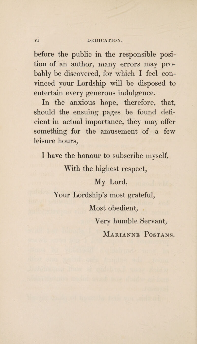 before the public in the responsible posi¬ tion of an author, many errors may pro¬ bably be discovered, for which I feel con¬ vinced your Lordship will be disposed to entertain every generous indulgence. In the anxious hope, therefore, that, should the ensuing pages be found defi¬ cient in actual importance, they may offer something for the amusement of a few leisure hours, I have the honour to subscribe myself, With the highest respect, My Lord, Your Lordship's most grateful, Most obedient, Very humble Servant, Marianne Postans.