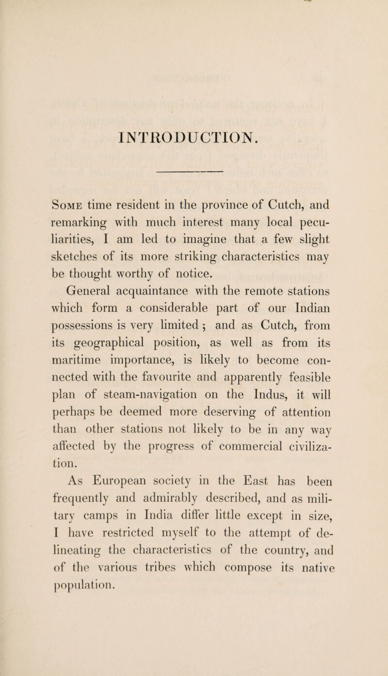 INTRODUCTION. Some time resident in the province of Catch, and remarking with much interest many local pecu¬ liarities, I am led to imagine that a few slight sketches of its more striking characteristics may be thought worthy of notice. General acquaintance with the remote stations which form a considerable part of our Indian possessions is very limited ; and as Cutch, from its geographical position, as well as from its maritime importance, is likely to become con¬ nected with the favourite and apparently feasible plan of steam-navigation on the Indus, it will perhaps be deemed more deserving of attention than other stations not likely to be in any way affected by the progress of commercial civiliza¬ tion. As European society in the East has been frequently and admirably described, and as mili¬ tary camps in India differ little except in size, I have restricted myself to the attempt of de¬ lineating the characteristics of the country, and of the various tribes which compose its native population.