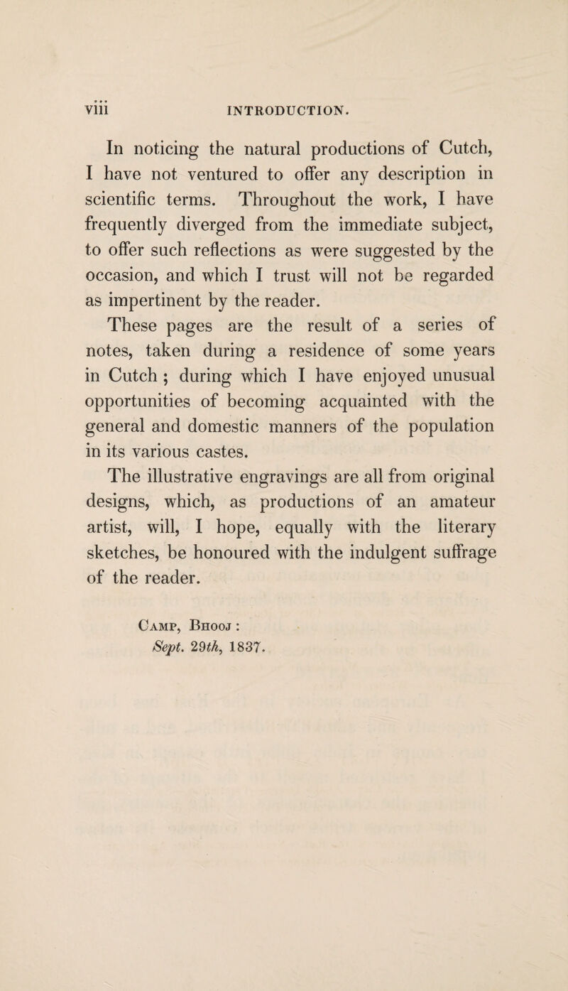 In noticing the natural productions of Cutch, I have not ventured to offer any description in scientific terms. Throughout the work, I have frequently diverged from the immediate subject, to offer such reflections as were suggested by the occasion, and which I trust will not be regarded as impertinent by the reader. These pages are the result of a series of notes, taken during a residence of some years in Cutch ; during which I have enjoyed unusual opportunities of becoming acquainted with the general and domestic manners of the population in its various castes. The illustrative engravings are all from original designs, which, as productions of an amateur artist, will, I hope, equally with the literary sketches, be honoured with the indulgent suffrage of the reader. Camp, Bhooj : Sept, 29th, 1837.