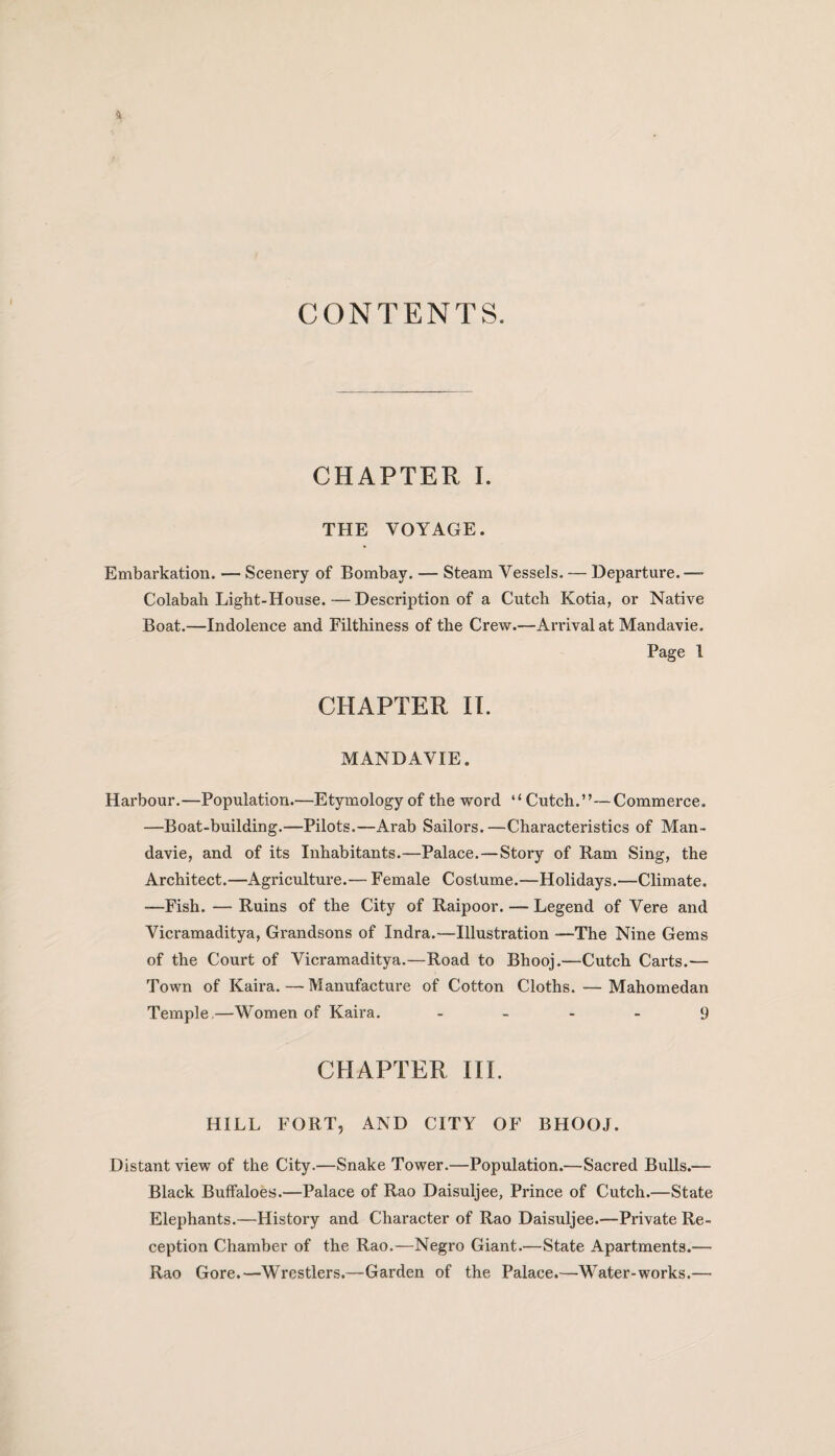 CONTENTS. CHAPTER I. THE VOYAGE. Embarkation. — Scenery of Bombay. — Steam Vessels. — Departure.— Colabah Light-House. — Description of a Cutch Kotia, or Native Boat.—Indolence and Filthiness of the Crew.—Arrival at Mandavie. Page 1 CHAPTER II. MANDAVIE. Harbour.—Population.—Etymology of the word “ Cutch.”—Commerce. —Boat-building.—Pilots.—Arab Sailors.—Characteristics of Man¬ davie, and of its Inhabitants.—Palace.—Story of Ram Sing, the Architect.—Agriculture.— Female Costume.—Holidays.—Climate. —Fish. — Ruins of the City of Raipoor. — Legend of Vere and Vicramaditya, Grandsons of Indra.—Illustration -—The Nine Gems of the Court of Vicramaditya.—Road to Bhooj.—Cutch Carts.— Town of Kaira. — Manufacture of Cotton Cloths. — Mahomedan Temple,—Women of Kaira. 9 CHAPTER III. HILL FORT, AND CITY OF BHOOJ. Distant view of the City.—Snake Tower.—Population.—Sacred Bulls.— Black Buffaloes.—Palace of Rao Daisuljee, Prince of Cutch.—State Elephants.—History and Character of Rao Daisuljee.—Private Re¬ ception Chamber of the Rao.—Negro Giant.—State Apartments.— Rao Gore.—Wrestlers.—Garden of the Palace.—Water-works.—