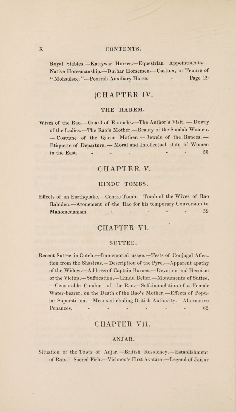Royal Stables.—Kattywar Horses.—Equestrian Appointments. Native Horsemanship.—Durbar Horsemen.—Custom, or Tenure of “ Mohsulsee.”—Poorrali Auxiliary Horse. - Page 29 [CHAPTER IV. THE HAREM. Wives of the Rao.—Guard of Eunuchs.—The Author’s Visit. — Dowry of the Ladies.—The Rao’s Mother.—Beauty of the Soodah Women. — Costume of the Queen Mother. — Jewels of the Ranees.— Etiquette of Departure. — Moral and Intellectual state of Women in the East. 50 CHAPTER V. HINDU TOMBS. Effects of an Earthquake.—Centre Tomb.—Tomb of the Wives of Rao Rahiden.—Atonement of the Rao for his temporary Conversion to Mahomedanism. 59 CHAPTER VI. SUTTEE. Recent Suttee in Cutch.—Immemorial usage.—Tests of Conjugal Affec¬ tion from the Shastrus.—Description of the Pyre.—Apparent apathy of the Widow.—Address of Captain Burnes.—Devotion and Heroism of the Victim.—Suffocation.—Hindu Belief.—Monuments of Suttee. —Censurable Conduct of the Rao.—Self-immolation of a Female Water-bearer, on the Death of the Rao’s Mother.—Effects of Popu¬ lar Superstition.—Means of eluding British Authority.—Alternative Penances. - 62 CHAPTER VII. ANJAR. Situation of the Town of Anjar.—British Residency.—Establishment of Rats.—Sacred Fish.—Vishnoo’s First Avatara.—Legend of Jaisur