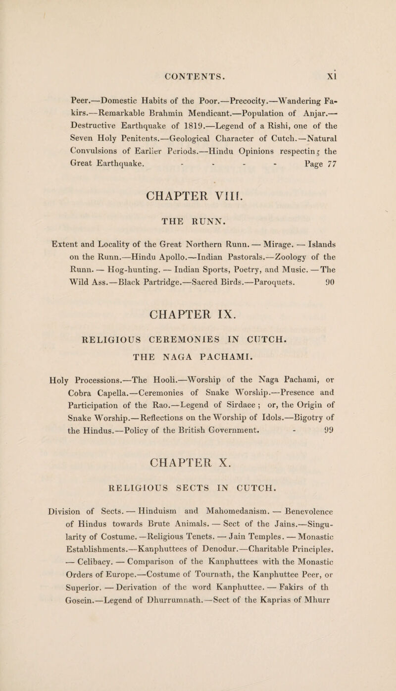 Peer.—Domestic Habits of the Poor.—Precocity.—Wandering Fa¬ kirs.—Remarkable Brahmin Mendicant.—Population of Anjar.— Destructive Earthquake of 1819.—Legend of a Rishi, one of the Seven Holy Penitents.—Geological Character of Cutch.—Natural Convulsions of Earlier Periods.—Hindu Opinions respecting the Great Earthquake. .... Page 77 CHAPTER VIII. THE RUNN. Extent and Locality of the Great Northern Runn. — Mirage. — Islands on the Runn.—Hindu Apollo.—Indian Pastorals.—Zoology of the Runn. — Hog-hunting. — Indian Sports, Poetry, and Music. —The Wild Ass.—Black Partridge.—Sacred Birds.—Paroquets. 90 CHAPTER IX. RELIGIOUS CEREMONIES IN CUTCH. THE NAGA PACHAMI. Holy Processions.—The Hooli.—Worship of the Naga Pachami, or Cobra Capella.—Ceremonies of Snake Worship.—Presence and Participation of the Rao.—Legend of Sirdaee ; or, the Origin of Snake Worship.— Reflections on the Worship of Idols.—Bigotry of the Hindus.—Policy of the British Government. - 99 CHAPTER X. RELIGIOUS SECTS IN CUTCH. Division of Sects. — Hinduism and Mahomedanism. — Benevolence of Hindus towards Brute Animals. — Sect of the Jains.—Singu¬ larity of Costume.—Religious Tenets. — Jain Temples. —Monastic Establishments.—Kanphuttees of Denodur.—Charitable Principles. — Celibacy. — Comparison of the Kanphuttees with the Monastic Orders of Europe.—Costume of Tournath, the Kanphuttee Peer, or Superior.—Derivation of the word Kanphuttee. — Fakirs of th Gosein.—Legend of Dhurrumnath.—Sect of the Kaprias of Mhurr