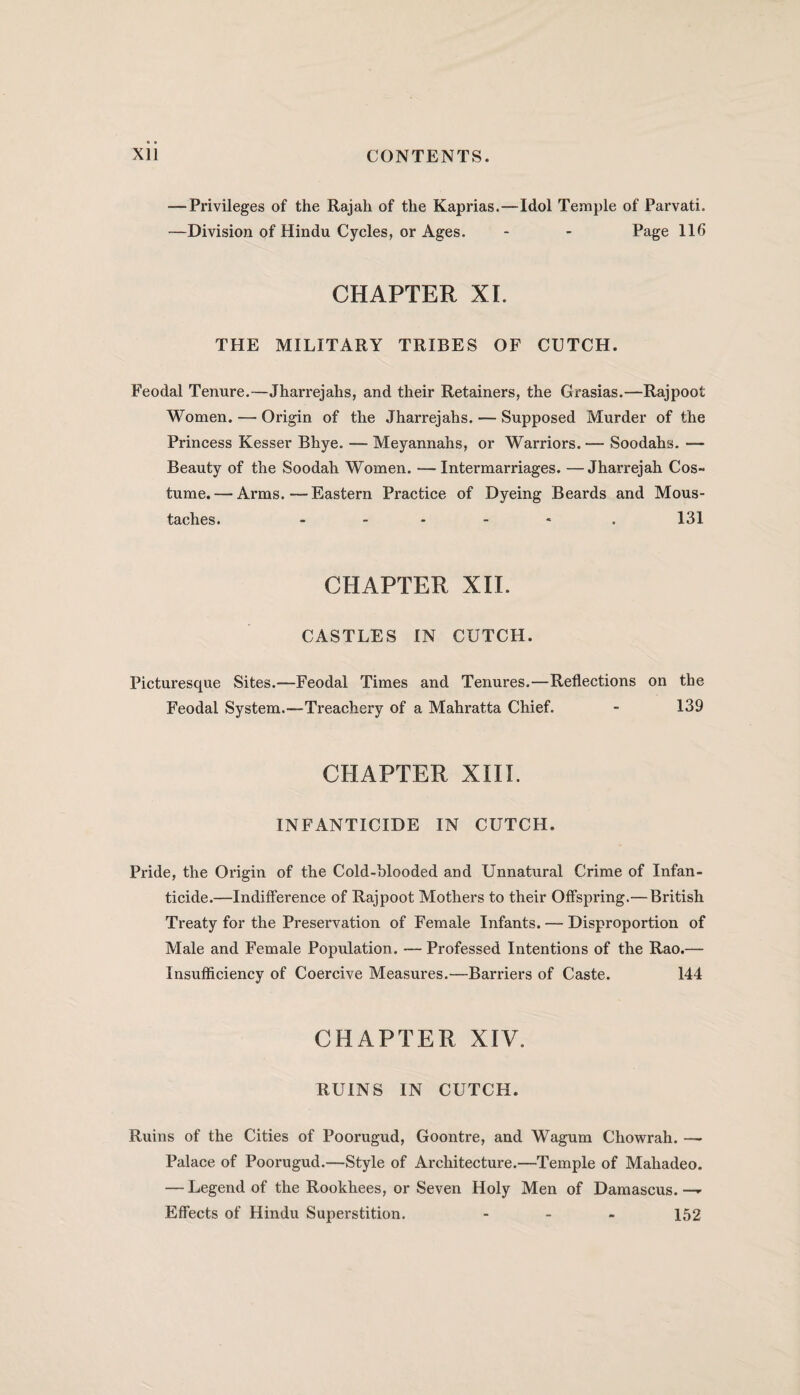 — Privileges of the Rajah of the Kaprias.—Idol Temple of Parvati. —Division of Hindu Cycles, or Ages. - - Page 116 CHAPTER XI. THE MILITARY TRIBES OF CUTCH. Feodal Tenure.—Jharrejahs, and their Retainers, the Grasias.—Rajpoot Women. — Origin of the Jharrejahs. — Supposed Murder of the Princess Kesser Bhye. — Meyannahs, or Warriors. — Soodahs. — Beauty of the Soodah Women. —Intermarriages. —Jharrejah Cos¬ tume.— Arms.—Eastern Practice of Dyeing Beards and Mous¬ taches. - . 131 CHAPTER XII. CASTLES IN CUTCH. Picturesque Sites.—Feodal Times and Tenures.—Reflections on the Feodal System.-—Treachery of a Mahratta Chief. - 139 CHAPTER XIII. INFANTICIDE IN CUTCH. Pride, the Origin of the Cold-blooded and Unnatural Crime of Infan¬ ticide.—Indifference of Rajpoot Mothers to their Offspring.— British Treaty for the Preservation of Female Infants. — Disproportion of Male and Female Population. —Professed Intentions of the Rao.— Insufficiency of Coercive Measures.—Barriers of Caste. 144 CHAPTER XIV. RUINS IN CUTCH. Ruins of the Cities of Poorugud, Goontre, and Wagum Chowrah. —- Palace of Poorugud.—Style of Architecture.—Temple of Mahadeo. — Legend of the Rookhees, or Seven Holy Men of Damascus.— Effects of Hindu Superstition. ... 152