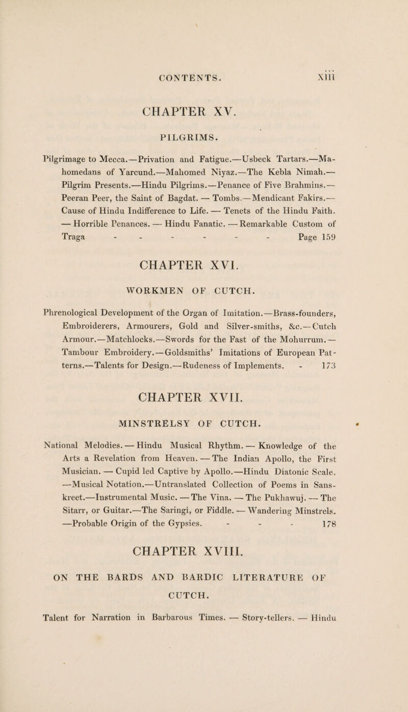 CHAPTER XV. PILGRIMS. Pilgrimage to Mecca.—Privation and Fatigue.—Usbeck Tartars.—Ma» homedans of Yarcund.—Mahomed Niyaz.—The Kebla Nimah.—• Pilgrim Presents.—Hindu Pilgrims.—Penance of Five Brahmins.— Peeran Peer, the Saint of Bagdat. — Tombs.—Mendicant Fakirs.— Cause of Hindu Indifference to Life. — Tenets of the Hindu Faith. — Horrible Penances. — Hindu Fanatic. —Remarkable Custom of Traga ------ Page 159 CHAPTER XVI. WORKMEN OF CUTCH. Phrenological Development of the Organ of Imitation.—Brass-founders, Embroiderers, Armourers, Gold and Silver-smiths, &c.— Cutch Armour.—Matchlocks.—Swords for the Fast of the Mohurrum.— Tambour Embroidery.—Goldsmiths’ Imitations of European Pat¬ terns.—Talents for Design.—Rudeness of Implements. - 173 CHAPTER XVII. MINSTRELSY OF CUTCH. National Melodies. — Hindu Musical Rhythm.— Knowledge of the Arts a Revelation from Heaven.—The Indian Apollo, the First Musician. — Cupid led Captive by Apollo.—Hindu Diatonic Scale. —Musical Notation.—Untranslated Collection of Poems in Sans- kreet.—Instrumental Music. —The Vina. — The Pukhawuj. — The Sitarr, or Guitar.—The Saringi, or Fiddle. — Wandering Minstrels. —Probable Origin of the Gypsies. - - - 1/8 CHAPTER XVIII. ON THE BARDS AND BARDIC LITERATURE OF CUTCH. Talent for Narration in Barbarous Times. — Story-tellers. — Hindu