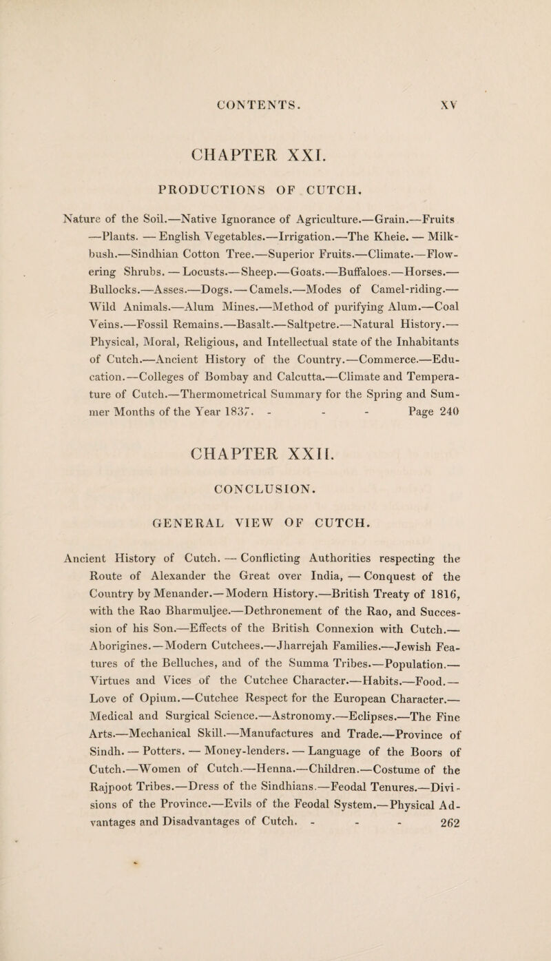 CHAPTER XXI. PRODUCTIONS OF CUTCH. Nature of the Soil.—Native Ignorance of Agriculture.—Grain.—Fruits —Plants. —English Vegetables.—Irrigation.—The Kheie. — Milk- bush.—Sindhian Cotton Tree.—Superior Fruits.—Climate.—Flow¬ ering Shrubs. —Locusts.—Sheep.—Goats.—Buffaloes.—Horses.— Bullocks.—Asses.—Dogs. — Camels.—Modes of Camel-riding.— Wild Animals.—Alum Mines.—Method of purifying Alum.—Coal Veins.—Fossil Remains.—Basalt.—Saltpetre.—Natural History.— Physical, Moral, Religious, and Intellectual state of the Inhabitants of Cutch.—Ancient History of the Country.—Commerce.—Edu¬ cation.—Colleges of Bombay and Calcutta.—Climate and Tempera¬ ture of Cutch.—Thermometrical Summary for the Spring and Sum¬ mer Months of the Year 1837. - - - Page 240 CHAPTER XXIi. CONCLUSION. GENERAL VIEW OF CUTCH. Ancient History of Cutch. — Conflicting Authorities respecting the Route of Alexander the Great over India, — Conquest of the Country by Menander.—Modern History.—British Treaty of 1816, with the Rao Bharmuljee.—Dethronement of the Rao, and Succes¬ sion of his Son.—Effects of the British Connexion with Cutch.—- Aborigines.—Modern Cutchees.—Jharrejah Families.—Jewish Fea¬ tures of the Belluches, and of the Summa Tribes.—Population.— Virtues and Vices of the Cutchee Character.—Habits.—Food.— Love of Opium.—Cutchee Respect for the European Character.— Medical and Surgical Science.—Astronomy.—Eclipses.—The Fine Arts.—Mechanical Skill.—Manufactures and Trade.—Province of Sindh. — Potters. — Money-lenders. — Language of the Boors of Cutch.—W'omen of Cutch.—Henna.—Children.—Costume of the Rajpoot Tribes.—Dress of the Sindhians.—Feodal Tenures.—Divi¬ sions of the Province.—Evils of the Feodal System.—Physical Ad¬ vantages and Disadvantages of Cutch. ... 262