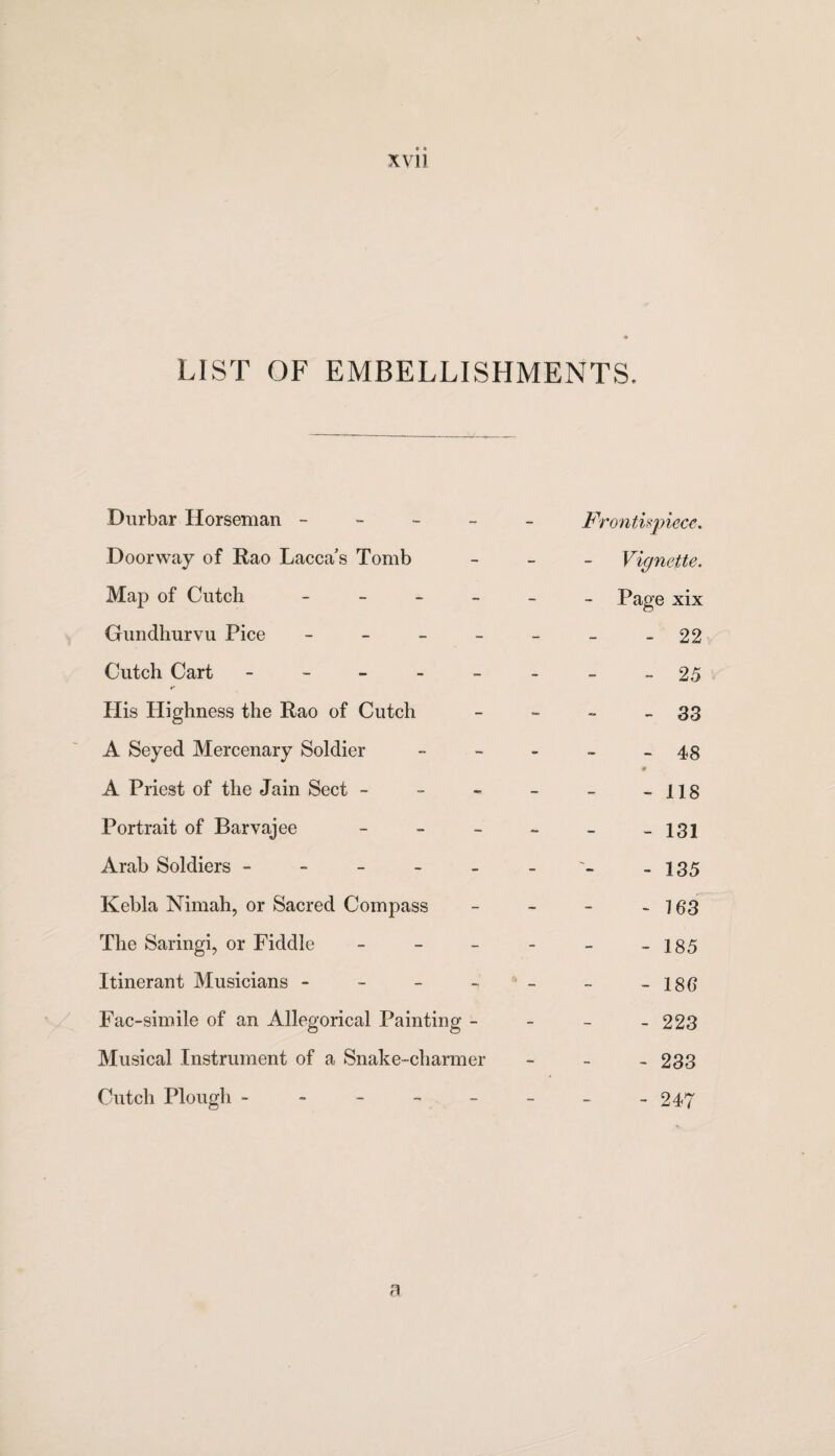 LIST OF EMBELLISHMENTS, Durbar Horseman ----- Frontispiece, Doorway of Rao Dacca’s Tomb - Vignette. Map of Cutch ______ page x[x Gundhurvu Pice - - - - - - - 22 Cutch Cart - -- -- -- -25 His Highness the Rao of Cutch - - - - 33 A Seyed Mercenary Soldier - - - - - 48 A Priest of the Jain Sect - - - - - -118 Portrait of Barvajee ----- - 131 Arab Soldiers - - - - - - -135 Kebla Nimah, or Sacred Compass - - - - 163 The Saringi, or Fiddle - - - - - -185 Itinerant Musicians - - - - - - -186 Fac-simile of an Allegorical Painting - - - - 223 Musical Instrument of a Snake-charmer - 233 Cutch Plough - - - - - - - -247 a