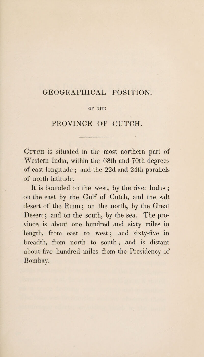 GEOGRAPHICAL POSITION. OF THE PROVINCE OF CUTCH. Cutch is situated in the most northern part of Western India, within the 68th and 70th degrees of east longitude ; and the 22d and 24th parallels of north latitude. It is bounded on the west, by the river Indus ; on the east by the Gulf of Cutch, and the salt desert of the Runn ; on the north, by the Great Desert; and on the south, by the sea. The pro¬ vince is about one hundred and sixty miles in length, from east to west; and sixty-five in breadth, from north to south; and is distant about five hundred miles from the Presidency of Bombay.