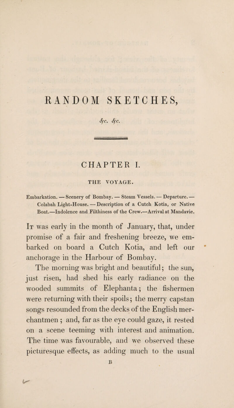 RANDOM SKETCHES, Sfc. fyc. CHAPTER I. THE VOYAGE. Embarkation. — Scenery of Bombay. — Steam Vessels. — Departure. — Colabah Light-House. — Description of a Cutch Kotia, or Native Boat.—Indolence and Filthiness of the Crew.—Arrival at Mandavie. It was early in the month of January, that, under promise of a fair and freshening breeze, we em¬ barked on board a Cutch Kotia, and left our anchorage in the Harbour of Bombay. The morning was bright and beautiful; the sun, just risen, had shed his early radiance on the wooded summits of Elephanta; the fishermen were returning with their spoils; the merry capstan songs resounded from the decks of the English mer¬ chantmen ; and, far as the eye could gaze, it rested on a scene teeming with interest and animation. The time was favourable, and we observed these picturesque effects, as adding much to the usual B O'