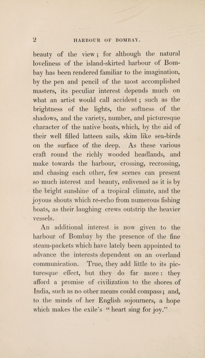 beauty of the view; for although the natural loveliness of the island-skirted harbour of Bom¬ bay has been rendered familiar to the imagination, by the pen and pencil of the most accomplished masters, its peculiar interest depends much on what an artist would call accident; such as the brightness of the lights, the softness of the shadows, and the variety, number, and picturesque character of the native boats, which, by the aid of their well filled latteen sails, skim like sea-birds on the surface of the deep. As these various craft round the richly wooded headlands, and make towards the harbour, crossing, recrossing, and chasing each other, few scenes can present so much interest and beauty, enlivened as it is by the bright sunshine of a tropical climate, and the joyous shouts which re-echo from numerous fishing boats, as their laughing crews outstrip the heavier vessels. An additional interest is now given to the harbour of Bombay by the presence of the fine steam-packets which have lately been appointed to advance the interests dependent on an overland communication. True, they add little to its pic¬ turesque effect, but they do far more: they afford a promise of civilization to the shores of India, such as no other means could compass; and, to the minds of her English sojourners, a hope which makes the exile’s “ heart sing for joy.”