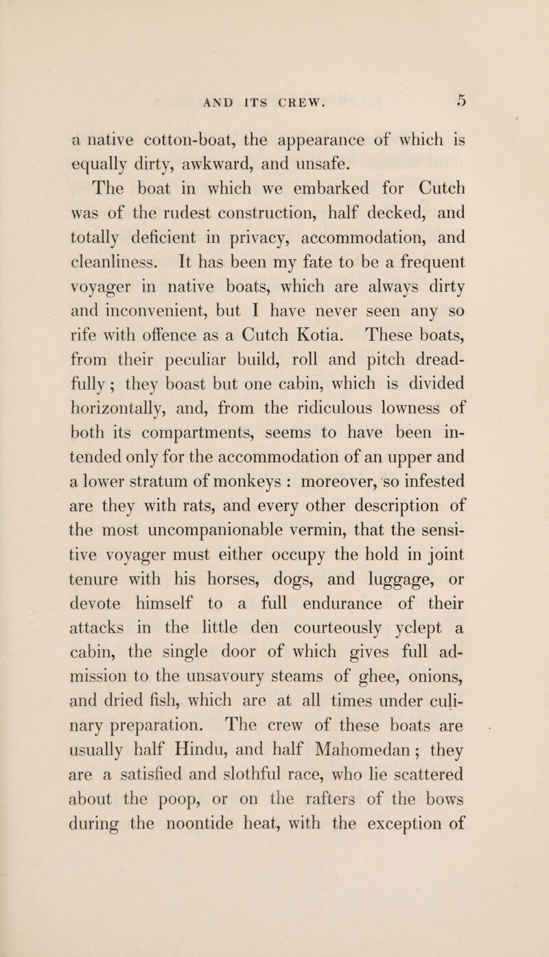 AND ITS CREW. a native cotton-boat, the appearance of which is equally dirty, awkward, and unsafe. The boat in which we embarked for Cutch was of the rudest construction, half decked, and totally deficient in privacy, accommodation, and cleanliness. It has been my fate to be a frequent voyager in native boats, which are always dirty and inconvenient, but I have never seen any so rife with offence as a Cutch Kotia. These boats, from their peculiar build, roll and pitch dread¬ fully ; they boast but one cabin, which is divided horizontally, and, from the ridiculous lowness of both its compartments, seems to have been in¬ tended only for the accommodation of an upper and a lower stratum of monkeys : moreover, so infested are they with rats, and every other description of the most uncompanionable vermin, that the sensi¬ tive voyager must either occupy the hold in joint tenure with his horses, dogs, and luggage, or devote himself to a full endurance of their attacks in the little den courteously yclept a cabin, the single door of which gives full ad¬ mission to the unsavoury steams of ghee, onions, and dried fish, which are at all times under culi¬ nary preparation. The crew of these boats are usually half Hindu, and half Mahomedan; they are a satisfied and slothful race, who lie scattered about the poop, or on the rafters of the bows during the noontide heat, with the exception of