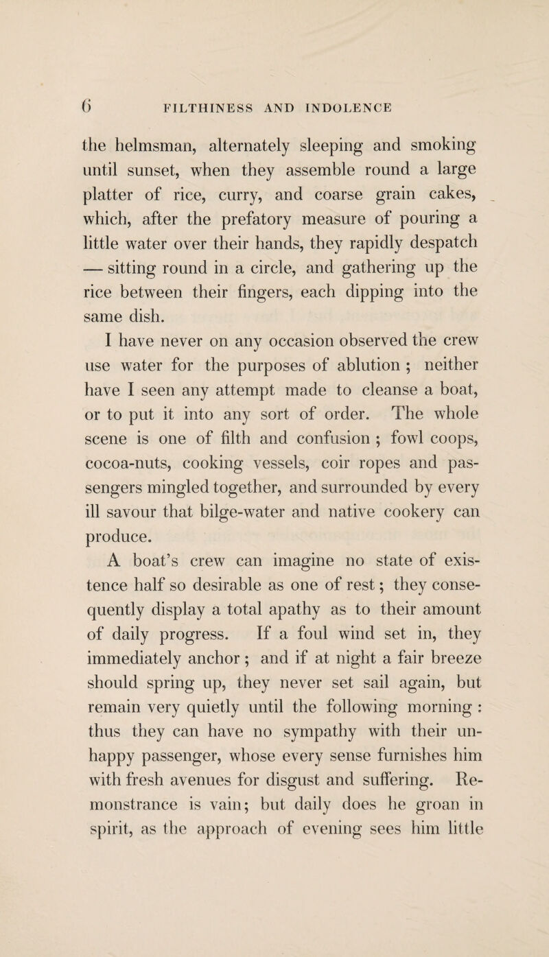 the helmsman, alternately sleeping and smoking until sunset, when they assemble round a large platter of rice, curry, and coarse grain cakes, which, after the prefatory measure of pouring a little water over their hands, they rapidly despatch — sitting round in a circle, and gathering up the rice between their fingers, each dipping into the same dish. I have never on any occasion observed the crew use water for the purposes of ablution ; neither have I seen any attempt made to cleanse a boat, or to put it into any sort of order. The whole scene is one of filth and confusion ; fowl coops, cocoa-nuts, cooking vessels, coir ropes and pas¬ sengers mingled together, and surrounded by every ill savour that bilge-water and native cookery can produce. A boat’s crew can imagine no state of exis¬ tence half so desirable as one of rest; they conse¬ quently display a total apathy as to their amount of daily progress. If a foul wind set in, they immediately anchor; and if at night a fair breeze should spring up, they never set sail again, but remain very quietly until the following morning : thus they can have no sympathy with their un¬ happy passenger, whose every sense furnishes him with fresh avenues for disgust and suffering. Re¬ monstrance is vain; but daily does he groan in spirit, as the approach of evening sees him little