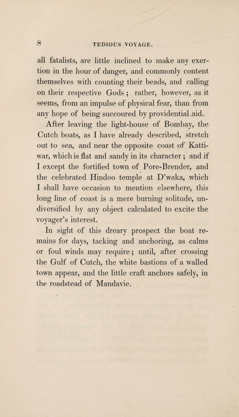 TEDIOUS VOYAGE. all fatalists, are little inclined to make any exer¬ tion in the hour of danger, and commonly content themselves with counting their beads, and calling on their respective Gods ; rather, however, as it seems, from an impulse of physical fear, than from any hope of being succoured by providential xaid. After leaving the light-house of Bombay, the Cutch boats, as I have already described, stretch out to sea, and near the opposite coast of Katti- war, which is flat and sandy in its character ; and if I except the fortified town of Pore-Brender, and the celebrated Hindoo temple at D’waka, which I shall have occasion to mention elsewhere, this long line of coast is a mere burning solitude, un¬ diversified by any object calculated to excite the voyager’s interest. In sight of this dreary prospect the boat re¬ mains for days, tacking and anchoring, as calms or foul winds may require; until, after crossing the Gulf of Cutch, the white bastions of a walled town appear, and the little craft anchors safely, in the roadstead of Mandavie.