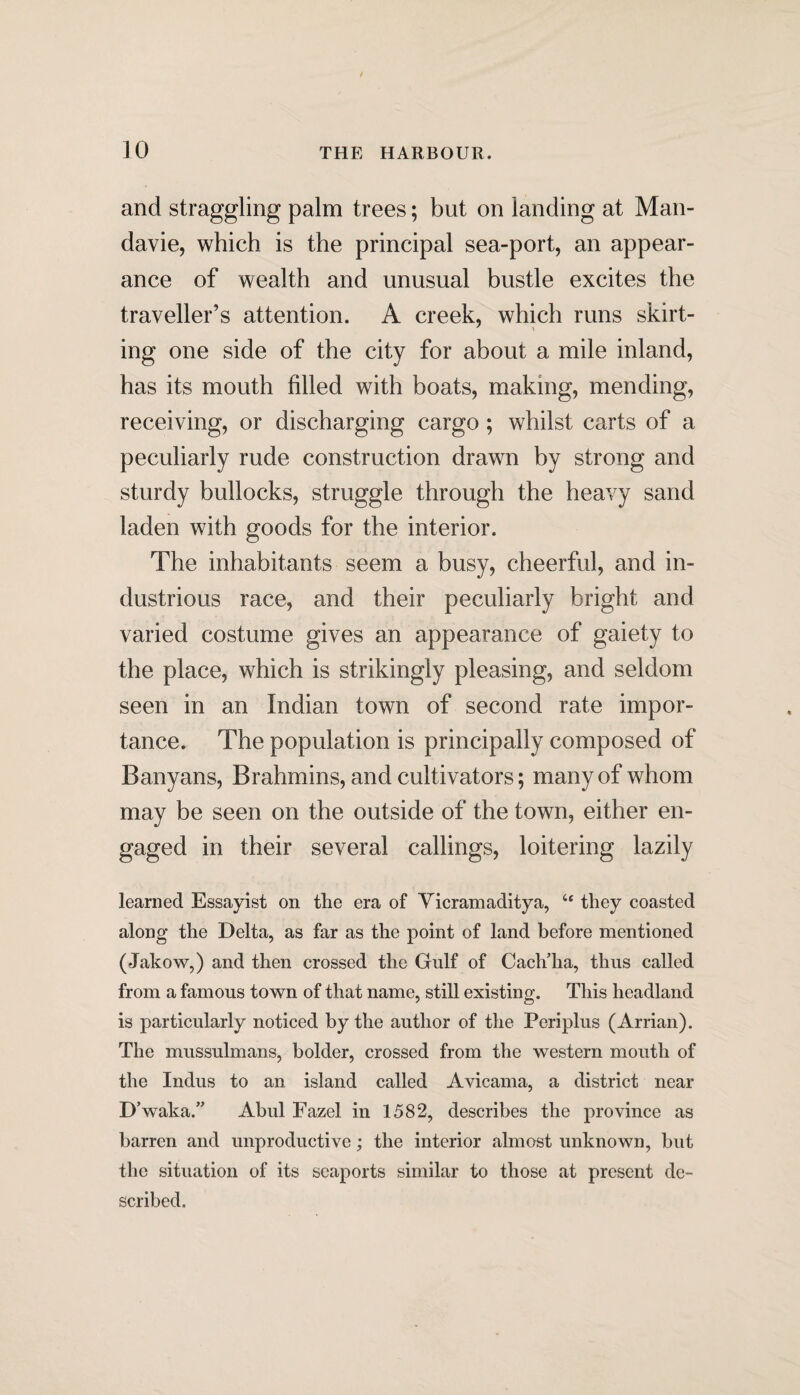 and straggling palm trees; but on landing at Mail- davie, which is the principal sea-port, an appear¬ ance of wealth and unusual bustle excites the traveller’s attention. A creek, which runs skirt¬ ing one side of the city for about a mile inland, has its mouth filled with boats, making, mending, receiving, or discharging cargo ; whilst carts of a peculiarly rude construction drawn by strong and sturdy bullocks, struggle through the heavy sand laden with goods for the interior. The inhabitants seem a busy, cheerful, and in¬ dustrious race, and their peculiarly bright and varied costume gives an appearance of gaiety to the place, which is strikingly pleasing, and seldom seen in an Indian town of second rate impor¬ tance. The population is principally composed of Banyans, Brahmins, and cultivators; many of whom may be seen on the outside of the town, either en¬ gaged in their several callings, loitering lazily learned Essayist on the era of Vicramaditya, “ they coasted along the Delta, as far as the point of land before mentioned (Jakow,) and then crossed the Gulf of Cach’ha, thus called from a famous town of that name, still existing. This headland is particularly noticed by the author of the Periplus (Arrian). The mussulmans, bolder, crossed from the western mouth of the Indus to an island called Avicama, a district near D’waka.” Abul Fazel in 1582, describes the province as barren and unproductive; the interior almost unknown, but the situation of its seaports similar to those at present de¬ scribed.