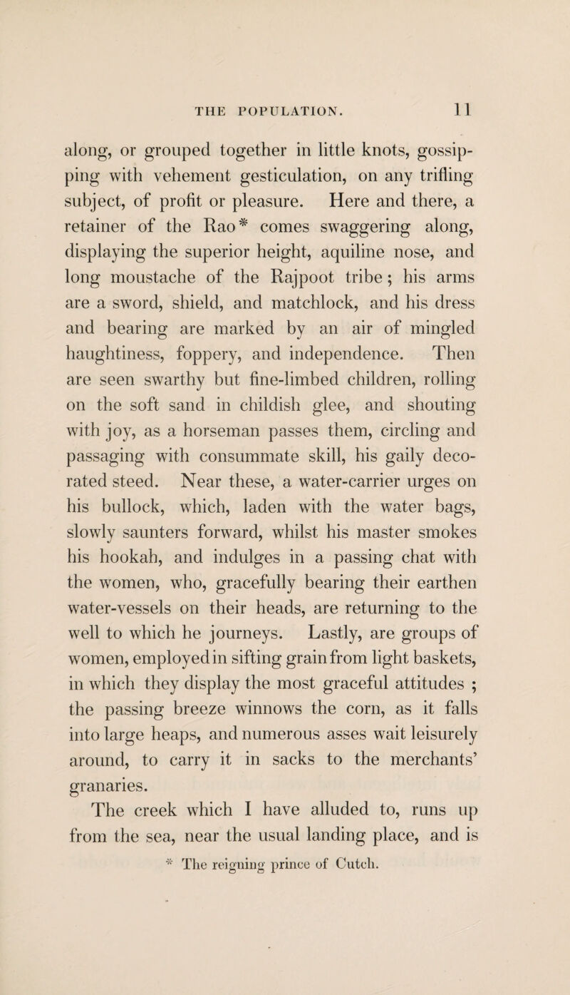 along, or grouped together in little knots, gossip¬ ping with vehement gesticulation, on any trifling subject, of profit or pleasure. Here and there, a retainer of the Rao^ comes swaggering along, displaying the superior height, aquiline nose, and long moustache of the Rajpoot tribe; his arms are a sword, shield, and matchlock, and his dress and bearing are marked by an air of mingled haughtiness, foppery, and independence. Then are seen swarthy but fine-limbed children, rolling on the soft sand in childish glee, and shouting with joy, as a horseman passes them, circling and passaging with consummate skill, his gaily deco¬ rated steed. Near these, a water-carrier urges on his bullock, which, laden with the water bags, slowly saunters forward, whilst his master smokes his hookah, and indulges in a passing chat with the women, who, gracefully bearing their earthen water-vessels on their heads, are returning to the well to which he journeys. Lastly, are groups of women, employed in sifting grain from light baskets, in which they display the most graceful attitudes ; the passing breeze winnows the corn, as it falls into large heaps, and numerous asses wait leisurely around, to carry it in sacks to the merchants’ granaries. The creek which I have alluded to, runs up from the sea, near the usual landing place, and is * The reigning prince of Cuteli.
