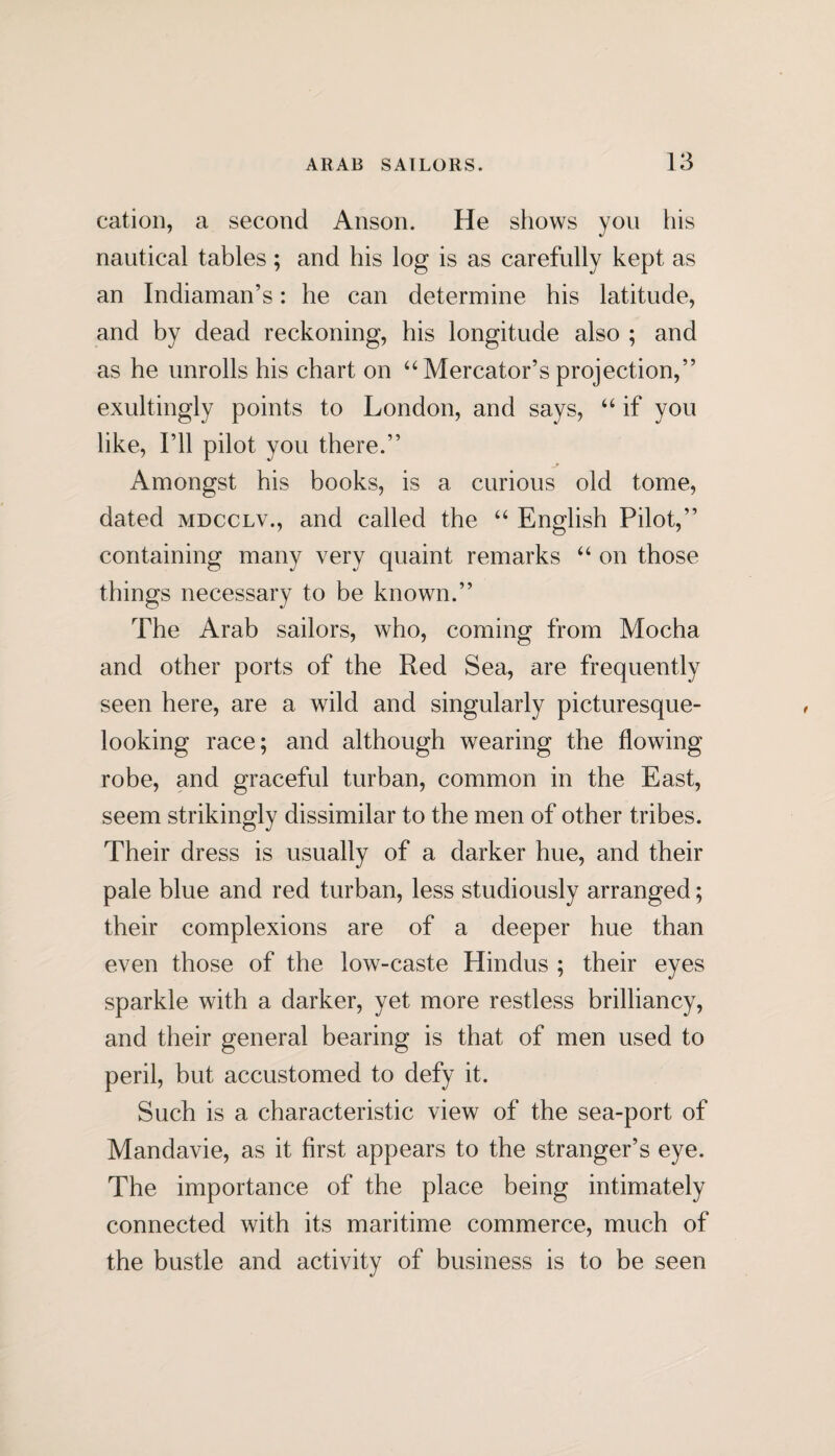 cation, a second Anson. He shows yon his nautical tables; and his log is as carefully kept as an Indiaman’s: he can determine his latitude, and by dead reckoning, his longitude also ; and as he unrolls his chart on “ Mercator’s projection,” exultingly points to London, and says, “ if you like, I’ll pilot you there.” Amongst his books, is a curious old tome, dated mdcclv., and called the “ English Pilot,” containing many very quaint remarks “ on those things necessary to be known.” The Arab sailors, who, coming from Mocha and other ports of the Red Sea, are frequently seen here, are a wild and singularly picturesque- looking race; and although wearing the flowing robe, and graceful turban, common in the East, seem strikingly dissimilar to the men of other tribes. Their dress is usually of a darker hue, and their pale blue and red turban, less studiously arranged; their complexions are of a deeper hue than even those of the low-caste Hindus ; their eyes sparkle with a darker, yet more restless brilliancy, and their general bearing is that of men used to peril, but accustomed to defy it. Such is a characteristic view of the sea-port of Mandavie, as it first appears to the stranger’s eye. The importance of the place being intimately connected with its maritime commerce, much of the bustle and activity of business is to be seen
