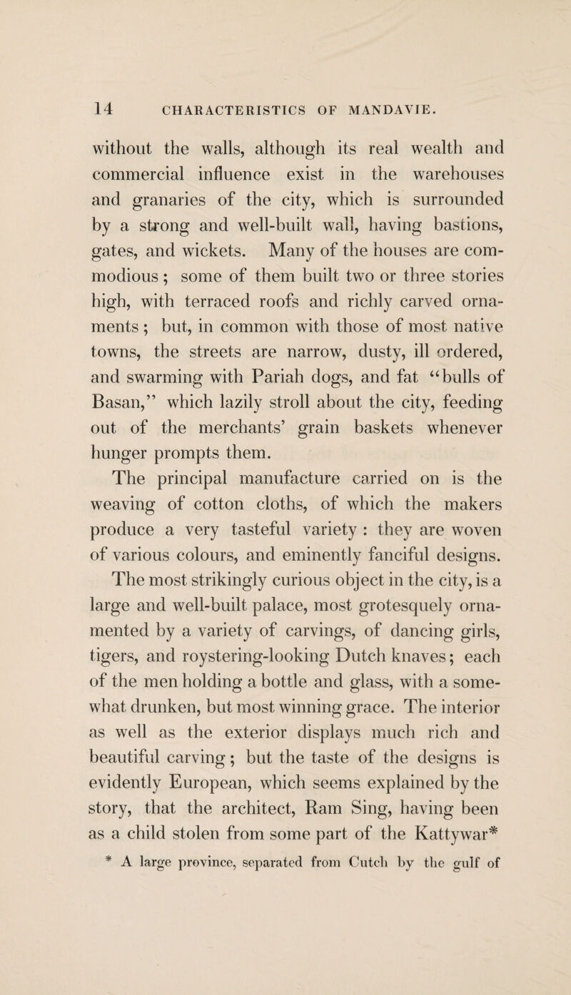 without the walls, although its real wealth and commercial influence exist in the warehouses and granaries of the city, which is surrounded by a strong and well-built wall, having bastions, gates, and wickets. Many of the houses are com¬ modious ; some of them built two or three stories high, with terraced roofs and richly carved orna¬ ments ; but, in common with those of most native towns, the streets are narrow, dusty, ill ordered, and swarming with Pariah dogs, and fat “ bulls of Basan,” which lazily stroll about the city, feeding out of the merchants’ grain baskets whenever hunger prompts them. The principal manufacture carried on is the weaving of cotton cloths, of which the makers produce a very tasteful variety : they are woven of various colours, and eminently fanciful designs. The most strikingly curious object in the city, is a large and well-built palace, most grotesquely orna¬ mented by a variety of carvings, of dancing girls, tigers, and roystering-looking Dutch knaves; each of the men holding a bottle and glass, with a some¬ what drunken, but most winning grace. The interior as well as the exterior displays much rich and beautiful carving; but the taste of the designs is evidently European, which seems explained by the story, that the architect, Ram Sing, having been as a child stolen from some part of the Kattywar* * A large province, separated from Cutcli by the gulf of