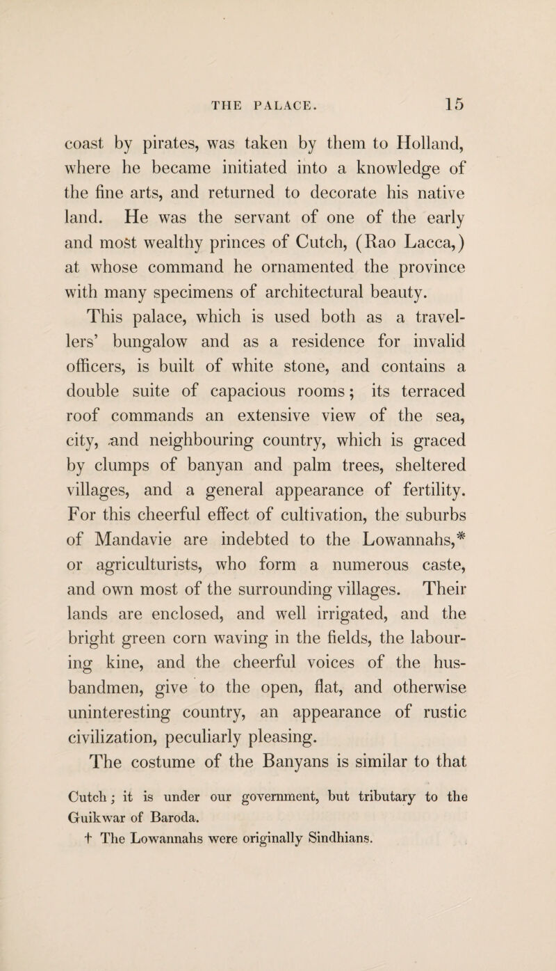 coast by pirates, was taken by them to Holland, where he became initiated into a knowledge of the fine arts, and returned to decorate his native land. He was the servant of one of the early and mo§t wealthy princes of Cutch, (Rao Lacca,) at whose command he ornamented the province with many specimens of architectural beauty. This palace, which is used both as a travel¬ lers’ bungalow and as a residence for invalid officers, is built of white stone, and contains a double suite of capacious rooms; its terraced roof commands an extensive view of the sea, city, and neighbouring country, which is graced by clumps of banyan and palm trees, sheltered villages, and a general appearance of fertility. For this cheerful effect of cultivation, the suburbs of Mandavie are indebted to the Lowannahs,* or agriculturists, who form a numerous caste, and own most of the surrounding villages. Their lands are enclosed, and well irrigated, and the bright green corn waving in the fields, the labour¬ ing kine, and the cheerful voices of the hus¬ bandmen, give to the open, flat, and otherwise uninteresting country, an appearance of rustic civilization, peculiarly pleasing. The costume of the Banyans is similar to that Cutch; it is under our government, but tributary to the Guikwar of Baroda. t The Lowannahs were originally Sindhians.