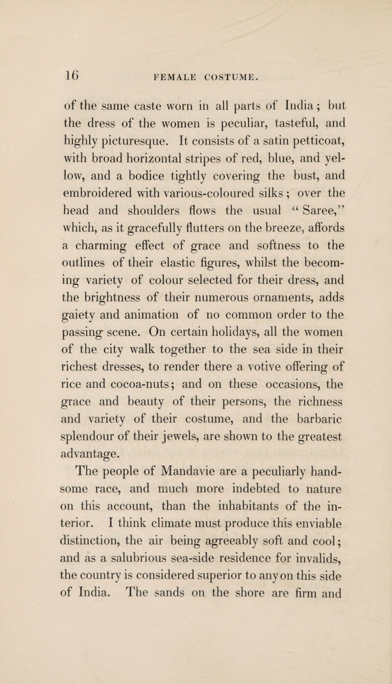 of the same caste worn in all parts of India; but the dress of the women is peculiar, tasteful, and highly picturesque. It consists of a satin petticoat, with broad horizontal stripes of red, blue, and yel¬ low, and a bodice tightly covering the bust, and embroidered with various-coloured silks ; over the head and shoulders flows the usual “ Saree,” which, as it gracefully flutters on the breeze, affords a charming effect of grace and softness to the outlines of their elastic figures, whilst the becom¬ ing variety of colour selected for their dress, and the brightness of their numerous ornaments, adds gaiety and animation of no common order to the passing scene. On certain holidays, all the women of the city walk together to the sea side in their richest dresses, to render there a votive offering of rice and cocoa-nuts; and on these occasions, the grace and beauty of their persons, the richness and variety of their costume, and the barbaric splendour of their jewels, are shown to the greatest advantage. The people of Mandavie are a peculiarly hand¬ some race, and much more indebted to nature on this account, than the inhabitants of the in¬ terior. I think climate must produce this enviable distinction, the air being agreeably soft and cool; and as a salubrious sea-side residence for invalids, the country is considered superior to any on this side of India. The sands on the shore are firm and