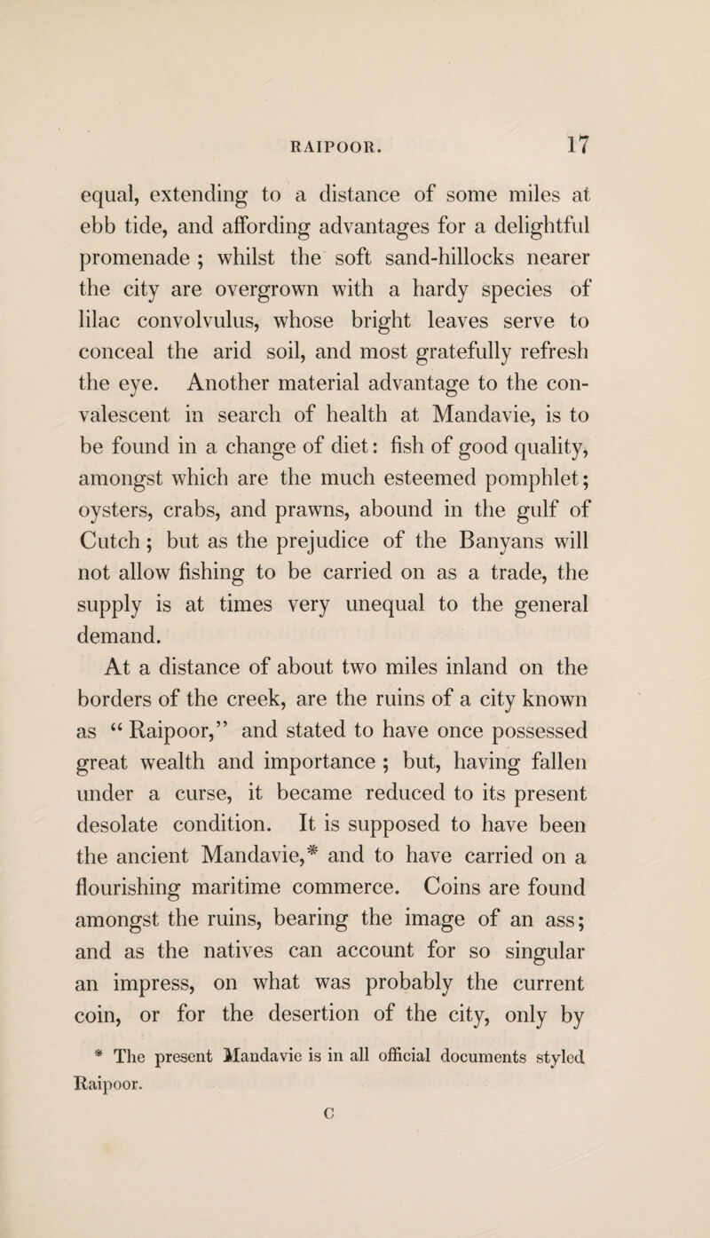 equal, extending to a distance of some miles at ebb tide, and affording advantages for a delightful promenade ; whilst the soft sand-hillocks nearer the city are overgrown with a hardy species of lilac convolvulus, whose bright leaves serve to conceal the arid soil, and most gratefully refresh the eye. Another material advantage to the con¬ valescent in search of health at Mandavie, is to be found in a change of diet: fish of good quality, amongst which are the much esteemed pomphlet; oysters, crabs, and prawns, abound in the gulf of Cutch; but as the prejudice of the Banyans will not allow fishing to be carried on as a trade, the supply is at times very unequal to the general demand. At a distance of about two miles inland on the borders of the creek, are the ruins of a city known as “ Raipoor,” and stated to have once possessed great wealth and importance ; but, having fallen under a curse, it became reduced to its present desolate condition. It is supposed to have been the ancient Mandavie,* and to have carried on a flourishing maritime commerce. Coins are found amongst the ruins, bearing the image of an ass; and as the natives can account for so singular an impress, on what was probably the current coin, or for the desertion of the city, only by * The present Mandavie is in all official documents styled Raipoor. C