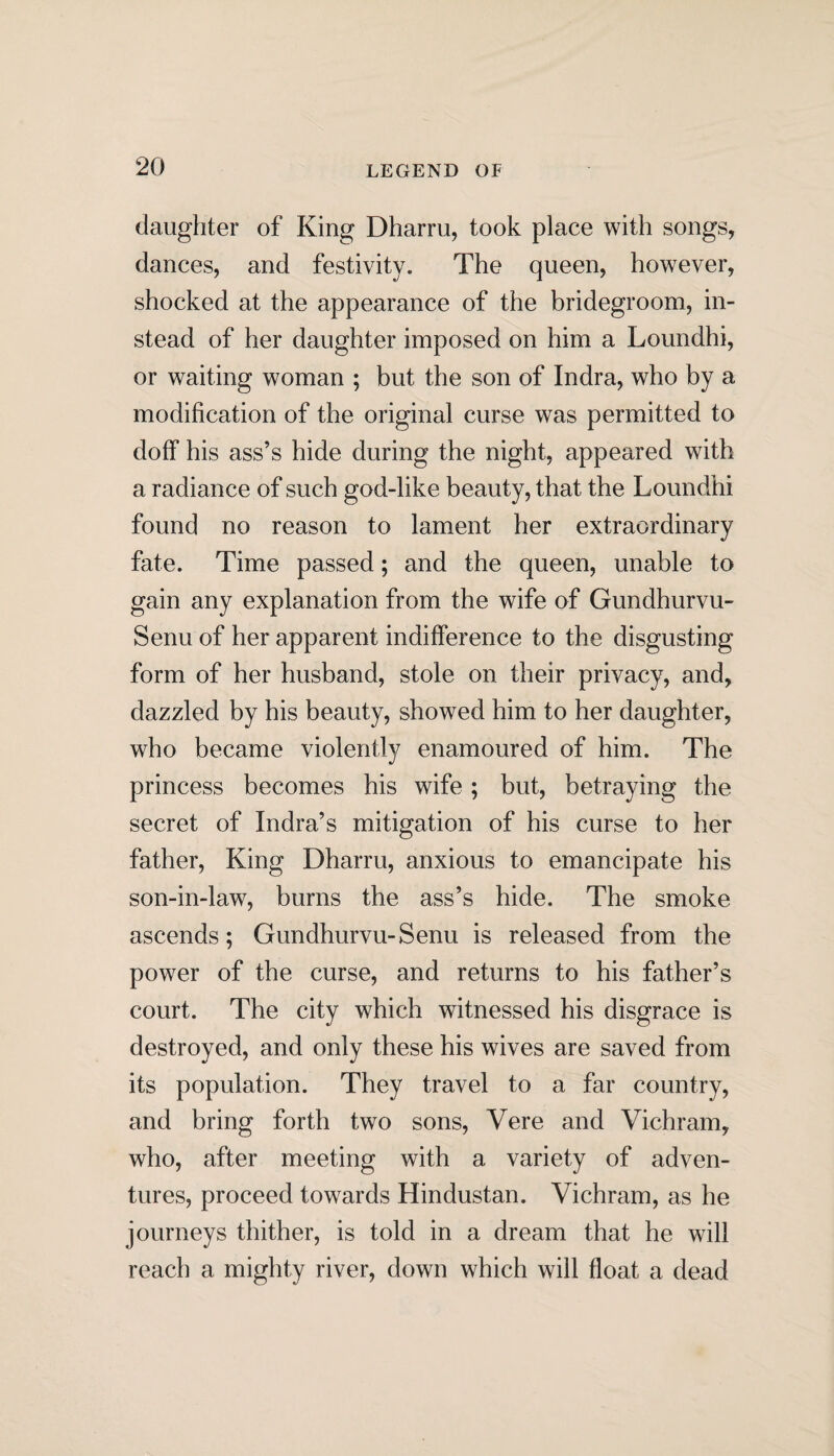 daughter of King Dharru, took place with songs, dances, and festivity. The queen, however, shocked at the appearance of the bridegroom, in¬ stead of her daughter imposed on him a Loundhi, or waiting woman ; but the son of Indra, who by a modification of the original curse was permitted to doff his ass’s hide during the night, appeared with a radiance of such god-like beauty, that the Loundhi found no reason to lament her extraordinary fate. Time passed; and the queen, unable to gain any explanation from the wife of Gundhurvu- Senu of her apparent indifference to the disgusting form of her husband, stole on their privacy, and, dazzled by his beauty, showed him to her daughter, who became violently enamoured of him. The princess becomes his wife; but, betraying the secret of Indra’s mitigation of his curse to her father, King Dharru, anxious to emancipate his son-in-law, burns the ass’s hide. The smoke ascends; Gundhurvu-Senu is released from the power of the curse, and returns to his father’s court. The city which witnessed his disgrace is destroyed, and only these his wives are saved from its population. They travel to a far country, and bring forth two sons, Vere and Vichram, who, after meeting with a variety of adven¬ tures, proceed towards Hindustan. Vichram, as he journeys thither, is told in a dream that he will reach a mighty river, down which will float a dead