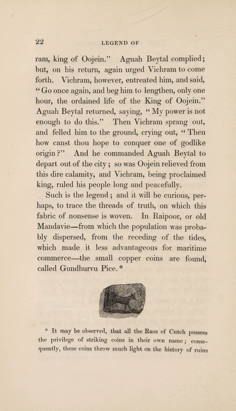 ram, king of Oojein.” Aguah Beytal complied; but, on his return, again urged Vichram to come forth. Vichram, however, entreated him, and said, “ Go once again, and beg him to lengthen, only one hour, the ordained life of the King of Oojein.” Aguah Beytal returned, saying, “ My power is not enough to do this.” Then Vichram sprang out, and felled him to the ground, crying out, “ Then how canst thou hope to conquer one of godlike origin ?” And he commanded Aguah Beytal to depart out of the city ; so was Oojein relieved from this dire calamity, and Vichram, being proclaimed king, ruled his people long and peacefully. Such is the legend; and it will be curious, per¬ haps, to trace the threads of truth, on which this fabric of nonsense is woven. In Raipoor, or old Mandavie—from which the population was proba¬ bly dispersed, from the receding of the tides, which made it less advantageous for maritime commerce—the small copper coins are found, called Gundhurvu Pice.* * It may be observed, that all the Raos of Cutch possess the privilege of striking coins in their own name; conse¬ quently, these coins throw much light on the history of ruins