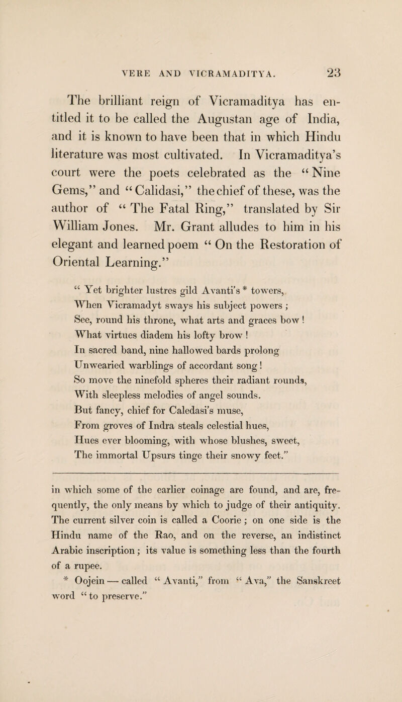 The brilliant reign of Vicramaditya has en¬ titled it to be called the Augustan age of India, and it is known to have been that in which Hindu literature was most cultivated. In Vicramaditya’s court were the poets celebrated as the “ Nine Gems,” and “ Calidasi,” the chief of these, was the author of “ The Fatal Ring,” translated by Sir William Jones. Mr. Grant alludes to him in his elegant and learned poem “ On the Restoration of Oriental Learning.” a Yet brighter lustres gild Avanti’s * * towers, When Vicramadyt sways his subject powers; See, round his throne, what arts and graces bow! What virtues diadem his lofty brow ! In sacred band, nine hallowed bards prolong Unwearied warblings of accordant song! So move the ninefold spheres their radiant rounds. With sleepless melodies of angel sounds. But fancy, chief for Caledasi’s muse, From groves of Indra steals celestial hues, Hues ever blooming, with whose blushes, sweet, The immortal Upsurs tinge their snowy feet/’ in which some of the earlier coinage are found, and are, fre¬ quently, the only means by which to judge of their antiquity . The current silver coin is called a Coorie; on one side is the Hindu name of the Rao, and on the reverse, an indistinct Arabic inscription; its value is something less than the fourth of a rupee. * Oojein — called a Avanti,” from “ Ava,” the Sanskreet word “ to preserve.”