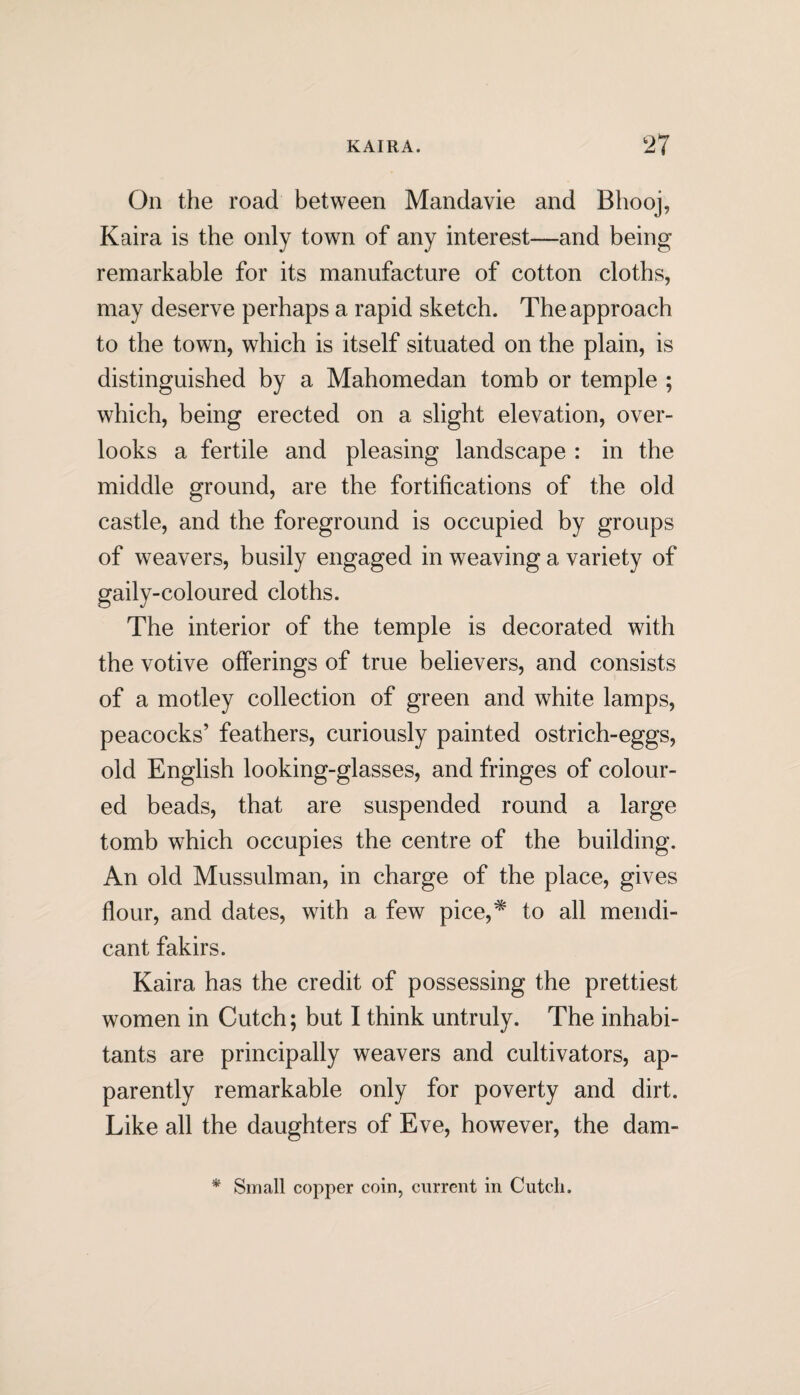 On the road between Mandavie and Bhooj, Kaira is the only town of any interest—and being remarkable for its manufacture of cotton cloths, may deserve perhaps a rapid sketch. The approach to the town, which is itself situated on the plain, is distinguished by a Mahomedan tomb or temple ; which, being erected on a slight elevation, over¬ looks a fertile and pleasing landscape : in the middle ground, are the fortifications of the old castle, and the foreground is occupied by groups of weavers, busily engaged in weaving a variety of gaily-coloured cloths. The interior of the temple is decorated with the votive offerings of true believers, and consists of a motley collection of green and white lamps, peacocks’ feathers, curiously painted ostrich-eggs, old English looking-glasses, and fringes of colour¬ ed beads, that are suspended round a large tomb which occupies the centre of the building. An old Mussulman, in charge of the place, gives flour, and dates, with a few pice,* to all mendi¬ cant fakirs. Kaira has the credit of possessing the prettiest women in Cutch; but I think untruly. The inhabi¬ tants are principally weavers and cultivators, ap¬ parently remarkable only for poverty and dirt. Like all the daughters of Eve, however, the dam- * Small copper coin, current in Cutcli.