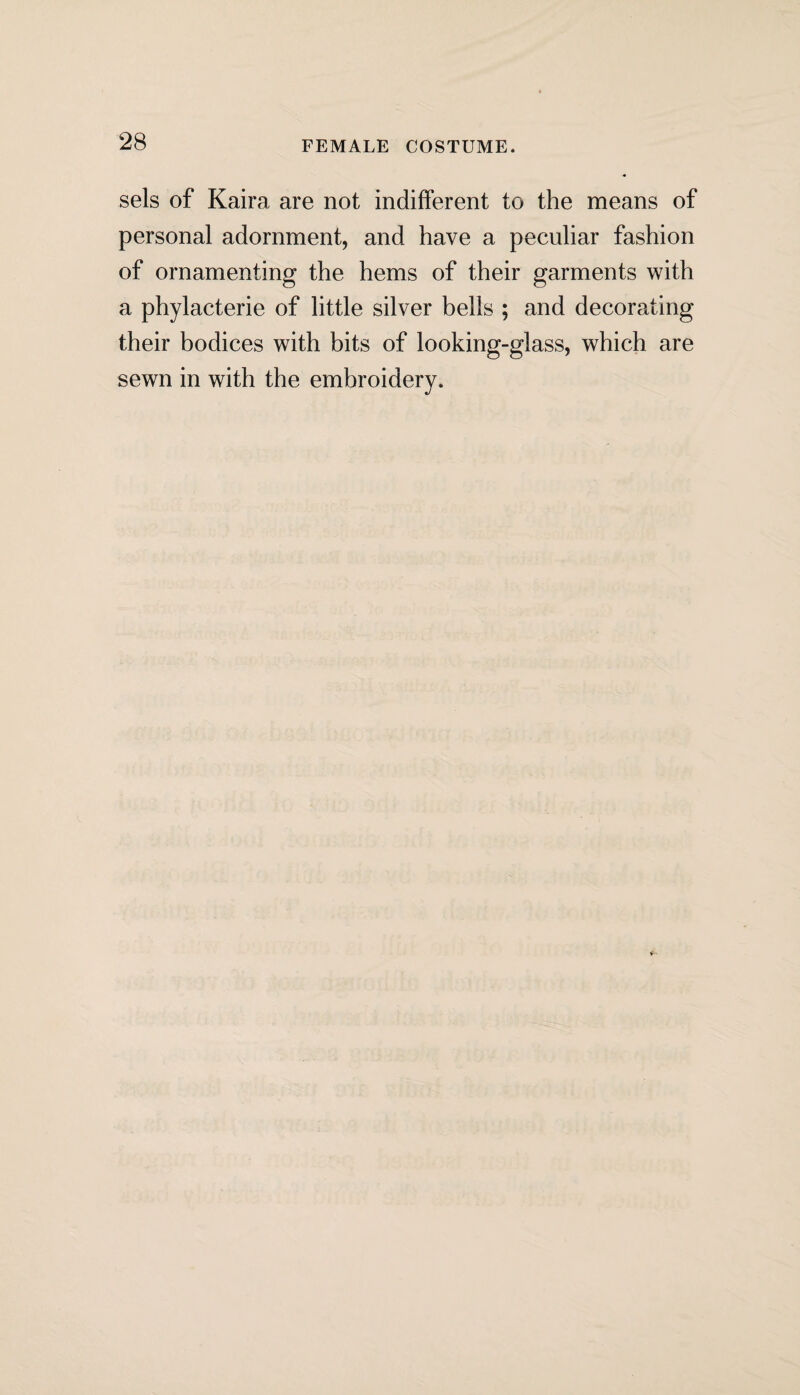 FEMALE COSTUME. sels of Kaira are not indifferent to the means of personal adornment, and have a peculiar fashion of ornamenting the hems of their garments with a phylacterie of little silver bells ; and decorating their bodices with bits of looking-glass, which are sewn in with the embroidery.