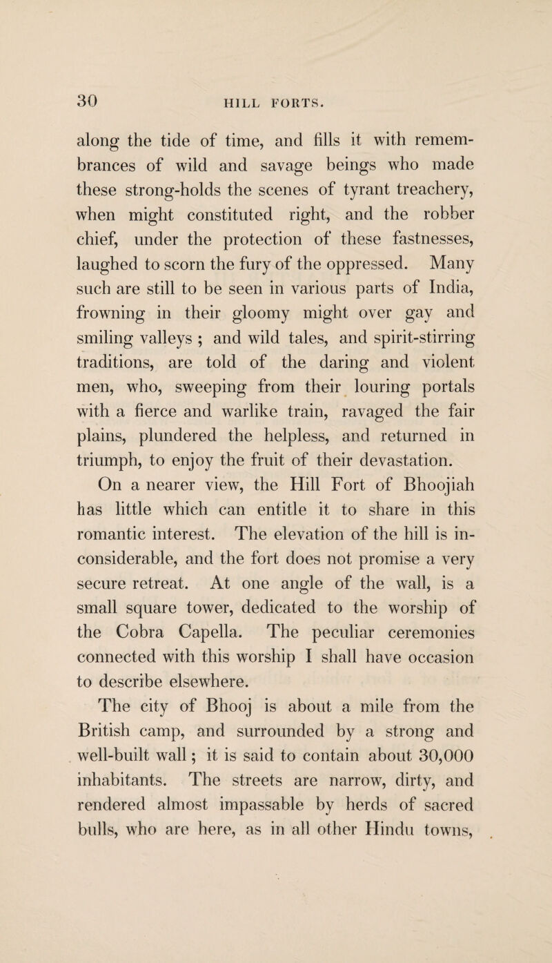 along the tide of time, and fills it with remem¬ brances of wild and savage beings who made these strong-holds the scenes of tyrant treachery, when might constituted right, and the robber chief, under the protection of these fastnesses, laughed to scorn the fury of the oppressed. Many such are still to be seen in various parts of India, frowning in their gloomy might over gay and smiling valleys ; and wild tales, and spirit-stirring traditions, are told of the daring and violent men, who, sweeping from their louring portals with a fierce and warlike train, ravaged the fair plains, plundered the helpless, and returned in triumph, to enjoy the fruit of their devastation. On a nearer view, the Hill Fort of Bhoojiah lias little which can entitle it to share in this romantic interest. The elevation of the hill is in¬ considerable, and the fort does not promise a very secure retreat. At one angle of the wall, is a small square tower, dedicated to the worship of the Cobra Capella. The peculiar ceremonies connected with this worship I shall have occasion to describe elsewhere. The city of Bhooj is about a mile from the British camp, and surrounded by a strong and well-built wall; it is said to contain about 30,000 inhabitants. The streets are narrow, dirty, and rendered almost impassable by herds of sacred bulls, who are here, as in all other Hindu towns,