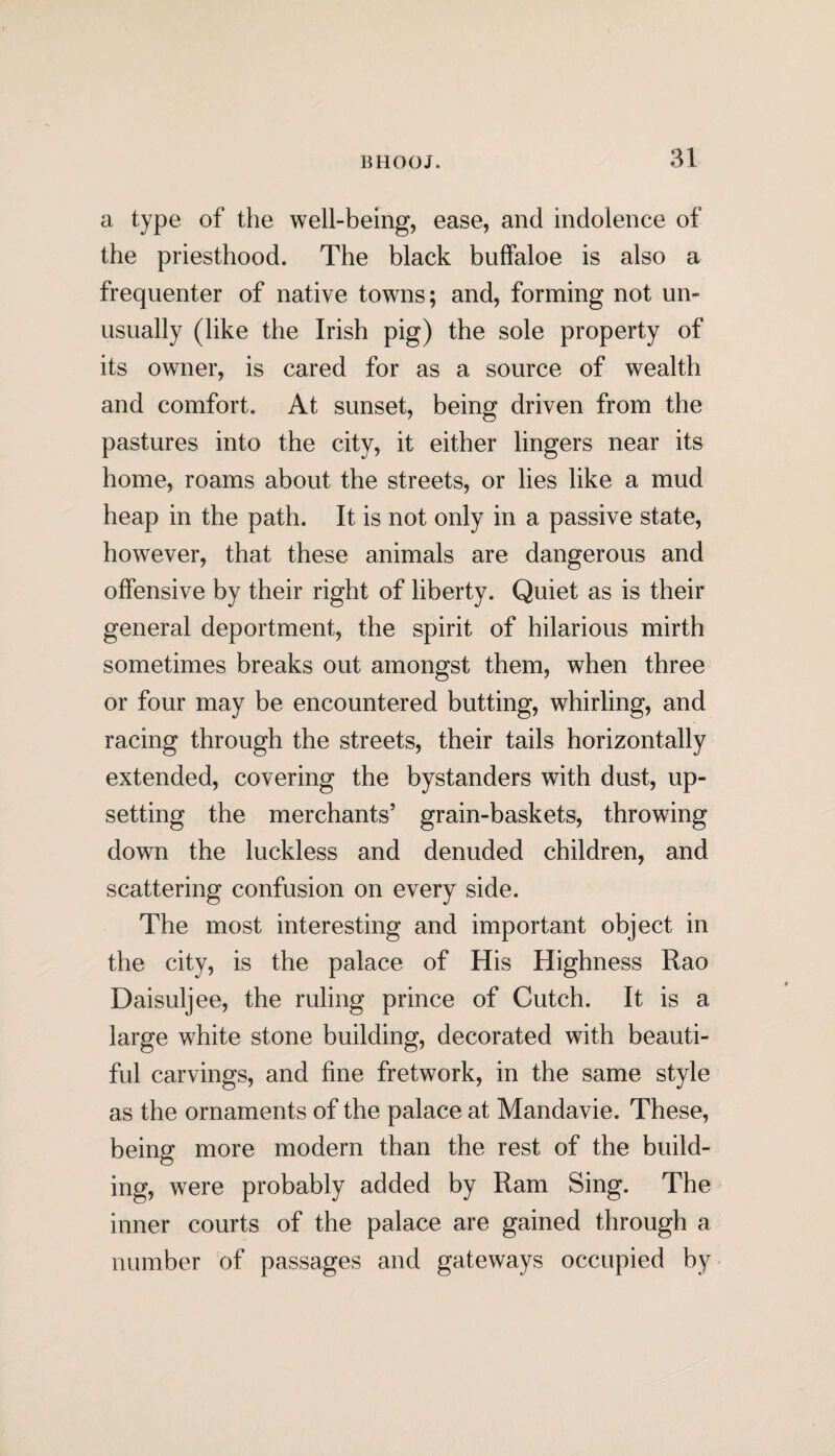 a type of the well-being, ease, and indolence of the priesthood. The black buffaloe is also a frequenter of native towns; and, forming not un¬ usually (like the Irish pig) the sole property of its owner, is cared for as a source of wealth and comfort. At sunset, being driven from the pastures into the city, it either lingers near its home, roams about the streets, or lies like a mud heap in the path. It is not only in a passive state, however, that these animals are dangerous and offensive by their right of liberty. Quiet as is their general deportment, the spirit of hilarious mirth sometimes breaks out amongst them, when three or four may be encountered butting, whirling, and racing through the streets, their tails horizontally extended, covering the bystanders with dust, up¬ setting the merchants’ grain-baskets, throwing down the luckless and denuded children, and scattering confusion on every side. The most interesting and important object in the city, is the palace of His Highness Rao Daisuljee, the ruling prince of Cutch. It is a large white stone building, decorated with beauti¬ ful carvings, and fine fretwork, in the same style as the ornaments of the palace at Mandavie. These, being more modern than the rest of the build¬ ing, were probably added by Ram Sing. The inner courts of the palace are gained through a number of passages and gateways occupied by