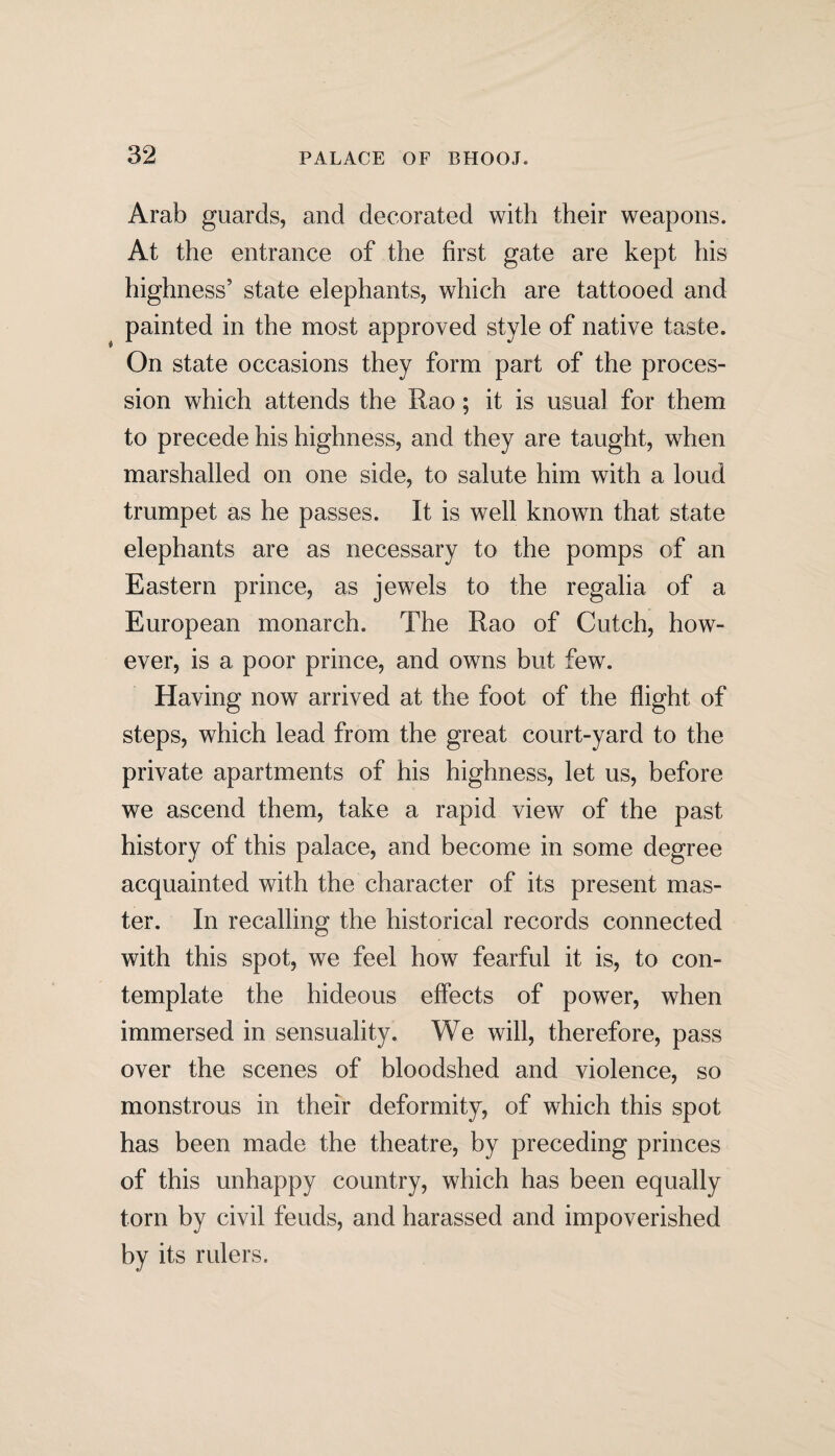 Arab guards, and decorated with their weapons. At the entrance of the first gate are kept his highness5 state elephants, which are tattooed and painted in the most approved style of native taste. On state occasions they form part of the proces¬ sion which attends the Rao; it is usual for them to precede his highness, and they are taught, when marshalled on one side, to salute him with a loud trumpet as he passes. It is well known that state elephants are as necessary to the pomps of an Eastern prince, as jewels to the regalia of a European monarch. The Rao of Cutch, how¬ ever, is a poor prince, and owns but few. Having now arrived at the foot of the flight of steps, which lead from the great court-yard to the private apartments of his highness, let us, before we ascend them, take a rapid view of the past history of this palace, and become in some degree acquainted with the character of its present mas¬ ter. In recalling the historical records connected with this spot, we feel how fearful it is, to con¬ template the hideous effects of power, when immersed in sensuality. We will, therefore, pass over the scenes of bloodshed and violence, so monstrous in their deformity, of which this spot has been made the theatre, by preceding princes of this unhappy country, which has been equally torn by civil feuds, and harassed and impoverished by its rulers.
