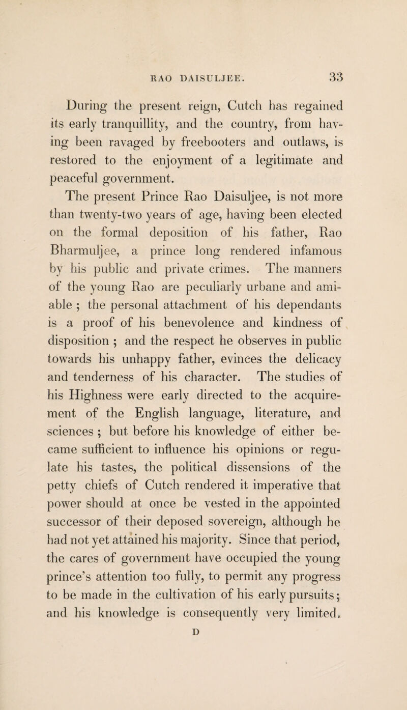 During the present reign, Cutch has regained its early tranquillity, and the country, from hav¬ ing been ravaged by freebooters and outlaws, is restored to the enjoyment of a legitimate and peaceful government. The present Prince Rao Daisuljee, is not more than twenty-two years of age, having been elected on the formal deposition of his father, Rao Bharmuljee, a prince long rendered infamous by his public and private crimes. The manners of the young Rao are peculiarly urbane and ami¬ able ; the personal attachment of his dependants is a proof of his benevolence and kindness of disposition ; and the respect he observes in public towards his unhappy father, evinces the delicacy and tenderness of his character. The studies of his Highness were early directed to the acquire¬ ment of the English language, literature, and sciences ; but before his knowledge of either be¬ came sufficient to influence his opinions or regu¬ late his tastes, the political dissensions of the petty chiefs of Cutch rendered it imperative that power should at once be vested in the appointed successor of their deposed sovereign, although he had not yet attained his majority. Since that period, the cares of government have occupied the young prince’s attention too fully, to permit any progress to be made in the cultivation of his early pursuits; and his knowledge is consequently very limited. D
