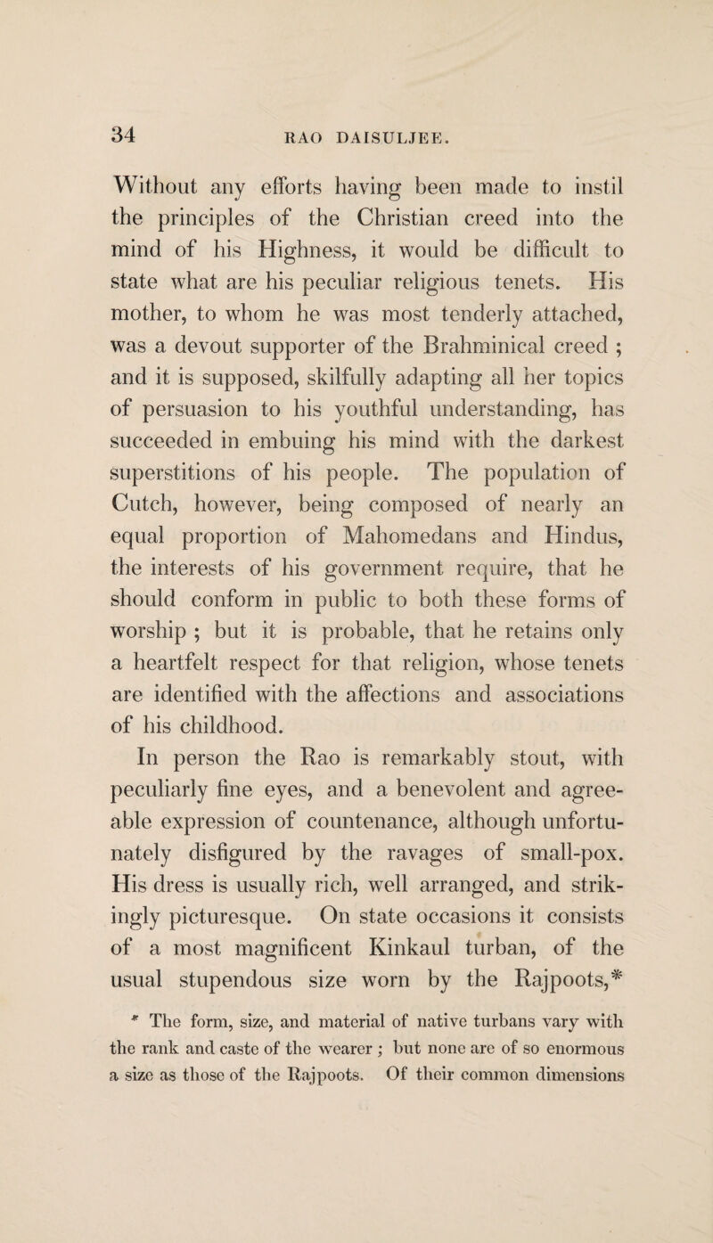 Without any efforts having been made to instil the principles of the Christian creed into the mind of his Highness, it would be difficult to state what are his peculiar religious tenets. His mother, to whom he was most tenderly attached, was a devout supporter of the Brahminical creed ; and it is supposed, skilfully adapting all her topics of persuasion to his youthful understanding, has succeeded in embuing his mind with the darkest superstitions of his people. The population of Cutch, however, being composed of nearly an equal proportion of Mahomedans and Hindus, the interests of his government require, that he should conform in public to both these forms of worship ; but it is probable, that he retains only a heartfelt respect for that religion, whose tenets are identified with the affections and associations of his childhood. In person the Rao is remarkably stout, with peculiarly fine eyes, and a benevolent and agree¬ able expression of countenance, although unfortu¬ nately disfigured by the ravages of small-pox. His dress is usually rich, well arranged, and strik¬ ingly picturesque. On state occasions it consists of a most magnificent Kinkaul turban, of the usual stupendous size worn by the Rajpoots,* * The form, size, and material of native turbans vary with the rank and caste of the wearer ; but none are of so enormous a size as those of the Rajpoots. Of their common dimensions