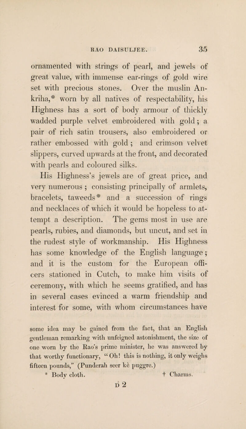 ornamented with strings of pearl, and jewels of great value, with immense ear-rings of gold wire set with precious stones. Over the muslin An- kriha,* worn by all natives of respectability, his Highness has a sort of body armour of thickly wadded purple velvet embroidered with gold ; a pair of rich satin trousers, also embroidered or rather embossed with gold ; and crimson velvet slippers, curved upwards at the front, and decorated with pearls and coloured silks. His Highness’s jewels are of great price, and very numerous ; consisting principally of armlets, bracelets, taweeds^' and a succession of rings and necklaces of which it would be hopeless to at¬ tempt a description. The gems most in use are pearls, rubies, and diamonds, but uncut, and set in the rudest style of workmanship. His Highness has some knowledge of the English language; and it is the custom for the European offi¬ cers stationed in Cutch, to make him visits of ceremony, with which he seems gratified, and has in several cases evinced a warm friendship and interest for some, with whom circumstances have some idea may be gained from the fact, that an English gentleman remarking with unfeigned astonishment, the size of one worn by the Rao’s prime minister, he was answered by that worthy functionary, “ Oh! this is nothing, it only weighs fifteen pounds,” (Punderah seer k& puggre.) * Body cloth. D 2 t Charms.
