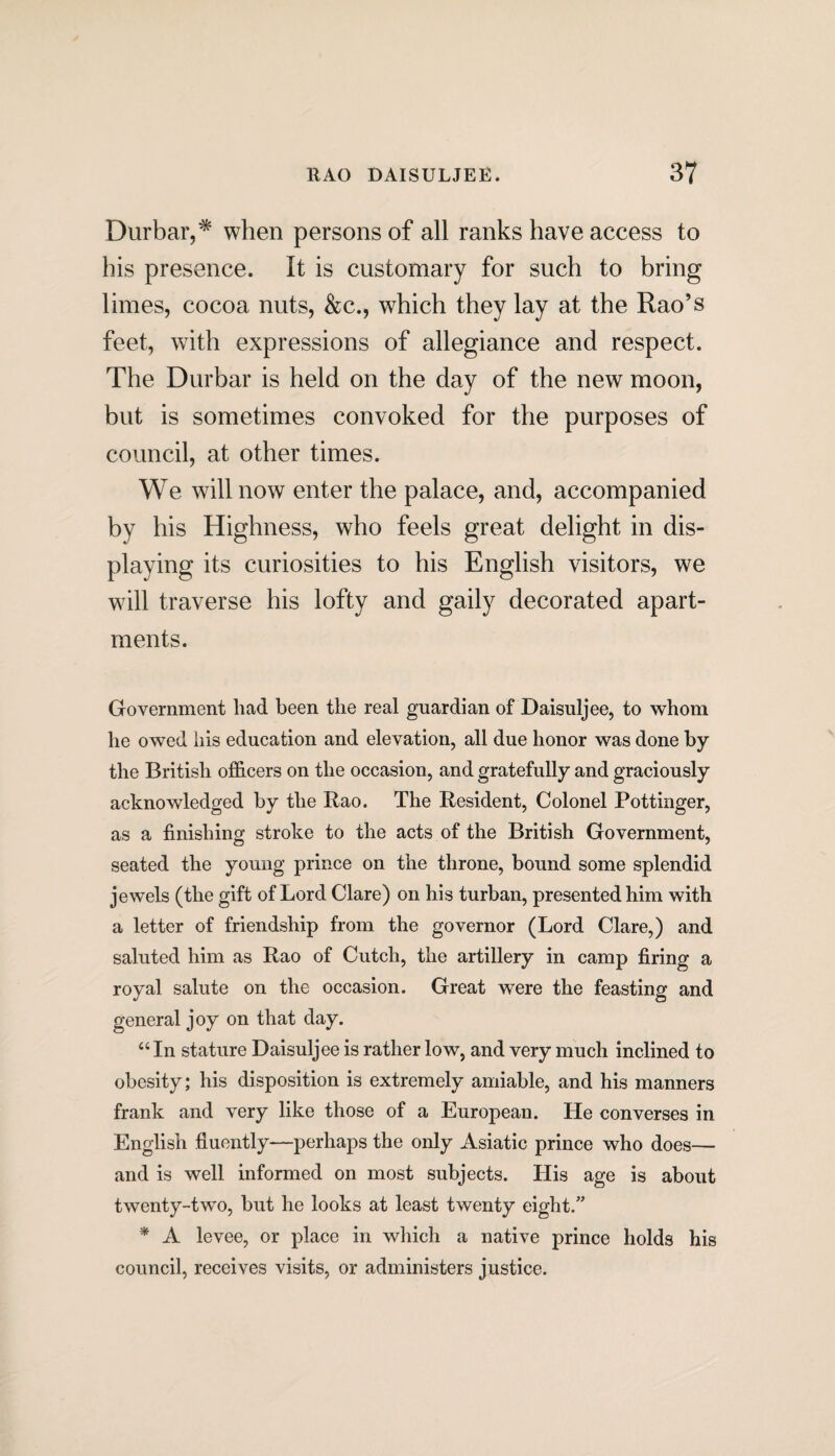 Durbar,* when persons of all ranks have access to his presence. It is customary for such to bring limes, cocoa nuts, &c., which they lay at the Rao’s feet, with expressions of allegiance and respect. The Durbar is held on the day of the new moon, but is sometimes convoked for the purposes of council, at other times. We will now enter the palace, and, accompanied by his Highness, who feels great delight in dis¬ playing its curiosities to his English visitors, we will traverse his lofty and gaily decorated apart¬ ments. Government liad been the real guardian of Daisuljee, to whom he owed his education and elevation, all due honor was done by the British officers on the occasion, and gratefully and graciously acknowledged by the Rao. The Resident, Colonel Pottinger, as a finishing stroke to the acts of the British Government, seated the young prince on the throne, bound some splendid jewels (the gift of Lord Clare) on his turban, presented him with a letter of friendship from the governor (Lord Clare,) and saluted him as Rao of Cutch, the artillery in camp firing a royal salute on the occasion. Great were the feasting and general joy on that day. “ In stature Daisuljee is rather low, and very much inclined to obesity; his disposition is extremely amiable, and his manners frank and very like those of a European. He converses in English fluently—perhaps the only Asiatic prince who does— and is well informed on most subjects. Llis age is about twenty-two, but he looks at least twenty eight.” * A levee, or place in which a native prince holds his council, receives visits, or administers justice.