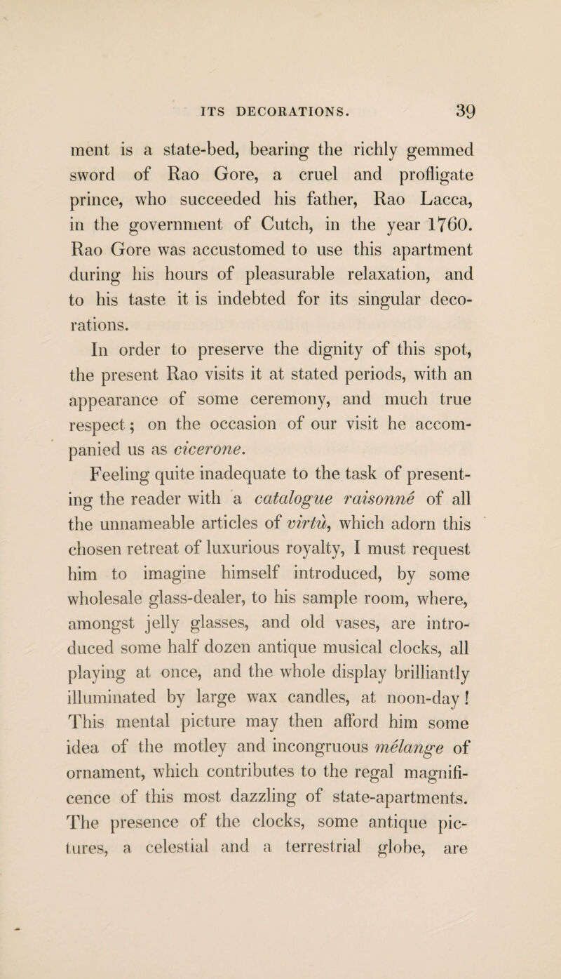 ment is a state-bed, bearing the richly gemmed sword of Rao Gore, a cruel and profligate prince, who succeeded his father, Rao Lacca, in the government of Cutch, in the year 1760. Rao Gore was accustomed to use this apartment during his hours of pleasurable relaxation, and to his taste it is indebted for its singular deco¬ rations. In order to preserve the dignity of this spot, the present Rao visits it at stated periods, with an appearance of some ceremony, and much true respect; on the occasion of our visit he accom¬ panied us as cicerone. Feeling quite inadequate to the task of present¬ ing the reader with a catalogue raisonne of all the unnameable articles of virtu, which adorn this chosen retreat of luxurious royalty, I must request him to imagine himself introduced, by some wholesale glass-dealer, to his sample room, where, amongst jelly glasses, and old vases, are intro¬ duced some half dozen antique musical clocks, all playing at once, and the whole display brilliantly illuminated by large wax candles, at noon-day ! This mental picture may then afford him some idea of the motley and incongruous melange of ornament, which contributes to the regal magnifi¬ cence of this most dazzling of state-apartments. The presence of the clocks, some antique pic¬ tures, a celestial and a terrestrial globe, are