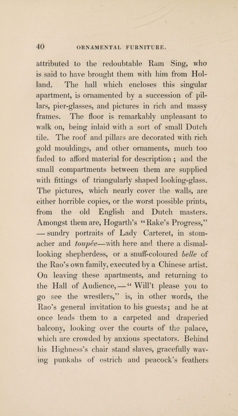 attributed to the redoubtable Ram Sing, who is said to have brought them with him from Hol¬ land. The hall which encloses this singular apartment, is ornamented by a succession of pil¬ lars, pier-glasses, and pictures in rich and massy frames. The floor is remarkably unpleasant to walk on, being inlaid with a sort of small Dutch tile. The roof and pillars are decorated with rich gold mouldings, and other ornaments, much too faded to afford material for description ; and the small compartments between them are supplied with fittings of triangularly shaped looking-glass. The pictures, which nearly cover the walls, are either horrible copies, or the worst possible prints, from the old English and Dutch masters. Amongst them are, Hogarth’s “ Rake’s Progress,” — sundry portraits of Lady Carteret, in stom¬ acher and toupee—with here and there a dismal¬ looking shepherdess, or a snuff-coloured belle of the Rao’s own family, executed by a Chinese artist. On leaving these apartments, and returning to the Hall of Audience, — “ Will’t please you to go see the wrestlers,” is, in other words, the Rao’s general invitation to his guests; and he at once leads them to a carpeted and draperied balcony, looking over the courts of the palace, which are crowded by anxious spectators. Behind his Highness’s chair stand slaves, gracefully wav¬ ing punkahs of ostrich and peacock’s feathers