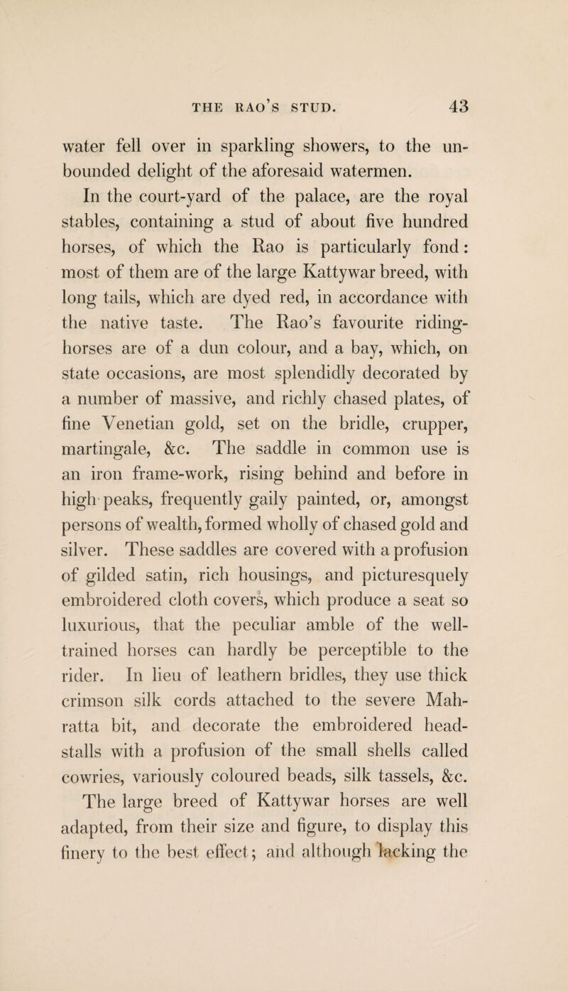 water fell over in sparkling showers, to the un¬ bounded delight of the aforesaid watermen. In the court-yard of the palace, are the royal stables, containing a stud of about five hundred horses, of which the Rao is particularly fond: most of them are of the large Kattywar breed, with long tails, which are dyed red, in accordance with the native taste. The Rao’s favourite riding- horses are of a dun colour, and a bay, which, on state occasions, are most splendidly decorated by a number of massive, and richly chased plates, of fine Venetian gold, set on the bridle, crupper, martingale, &c. The saddle in common use is an iron frame-work, rising behind and before in high peaks, frequently gaily painted, or, amongst persons of wealth, formed wholly of chased gold and silver. These saddles are covered with a profusion of gilded satin, rich housings, and picturesquely embroidered cloth covers, which produce a seat so luxurious, that the peculiar amble of the well- trained horses can hardly be perceptible to the rider. In lieu of leathern bridles, they use thick crimson silk cords attached to the severe Mah- ratta bit, and decorate the embroidered head- stalls with a profusion of the small shells called cowries, variously coloured beads, silk tassels, &c. The large breed of Kattywar horses are well adapted, from their size and figure, to display this finery to the best effect; and although lacking the