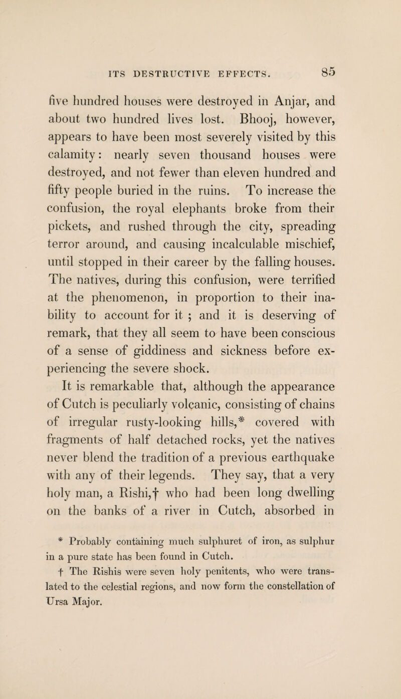 five hundred houses were destroyed in Anjar, and about two hundred lives lost. Bhooj, however, appears to have been most severely visited by this calamity: nearly seven thousand houses were destroyed, and not fewer than eleven hundred and fifty people buried in the ruins. To increase the confusion, the royal elephants broke from their pickets, and rushed through the city, spreading terror around, and causing incalculable mischief, until stopped in their career by the falling houses. The natives, during this confusion, were terrified at the phenomenon, in proportion to their ina¬ bility to account for it ; and it is deserving of remark, that they all seem to have been conscious of a sense of giddiness and sickness before ex¬ periencing the severe shock. It is remarkable that, although the appearance of Cutch is peculiarly volcanic, consisting of chains of irregular rusty-looking hills,* covered with fragments of half detached rocks, yet the natives never blend the tradition of a previous earthquake with any of their legends. They say, that a very holy man, a Rishi,f who had been long dwelling on the banks of a river in Cutch, absorbed in * Probably containing much sulphuret of iron, as sulphur in a pure state has been found in Cutch. f The Rishis were seven holy penitents, who were trans¬ lated to the celestial regions, and now form the constellation of Ursa Major.