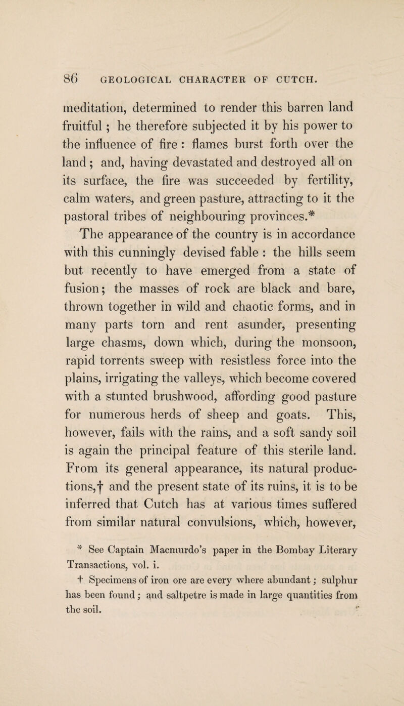 meditation, determined to render this barren land fruitful; he therefore subjected it by his power to the influence of fire : flames burst forth over the land ; and, having devastated and destroyed all on its surface, the fire was succeeded by fertility, calm waters, and green pasture, attracting to it the pastoral tribes of neighbouring provinces.* The appearance of the country is in accordance with this cunningly devised fable : the hills seem but recently to have emerged from a state of fusion; the masses of rock are black and bare, thrown together in wild and chaotic forms, and in many parts torn and rent asunder, presenting large chasms, down which, during the monsoon, rapid torrents sweep with resistless force into the plains, irrigating the valleys, which become covered with a stunted brushwood, affording good pasture for numerous herds of sheep and goats. This, however, fails with the rains, and a soft sandy soil is again the principal feature of this sterile land. From its general appearance, its natural produc¬ tions, f and the present state of its ruins, it is to be inferred that Cutch has at various times suffered from similar natural convulsions, which, however, * See Captain Macmurdo’s paper in the Bombay Literary Transactions, vol. i. t Specimens of iron ore are every where abundant; sulphur has been found; and saltpetre is made in large quantities from the soil.