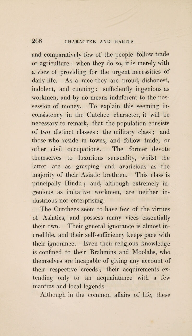 and comparatively few of the people follow trade or agriculture : when they do so, it is merely with a view of providing for the urgent necessities of daily life. As a race they are proud, dishonest, indolent, and cunning ; sufficiently ingenious as workmen, and by no means indifferent to the pos¬ session of money. To explain this seeming in¬ consistency in the Cutchee character, it will be necessary to remark, that the population consists of two distinct classes : the military class ; and those who reside in towns, and follow trade, or other civil occupations. The former devote themselves to luxurious sensuality, whilst the latter are as grasping and avaricious as the majority of their Asiatic brethren. This class is principally Hindu ; and, although extremely in¬ genious as imitative workmen, are neither in¬ dustrious nor enterprising. The Cutchees seem to have few of the virtues of Asiatics, and possess many vices essentially their own. Their general ignorance is almost in¬ credible, and their self-sufficiency keeps pace with their ignorance. Even their religious knowledge is confined to their Brahmins and Moolahs, who themselves are incapable of giving any account of their respective creeds; their acquirements ex¬ tending only to an acquaintance with a few mantras and local legends. Although in the common affairs of life, these