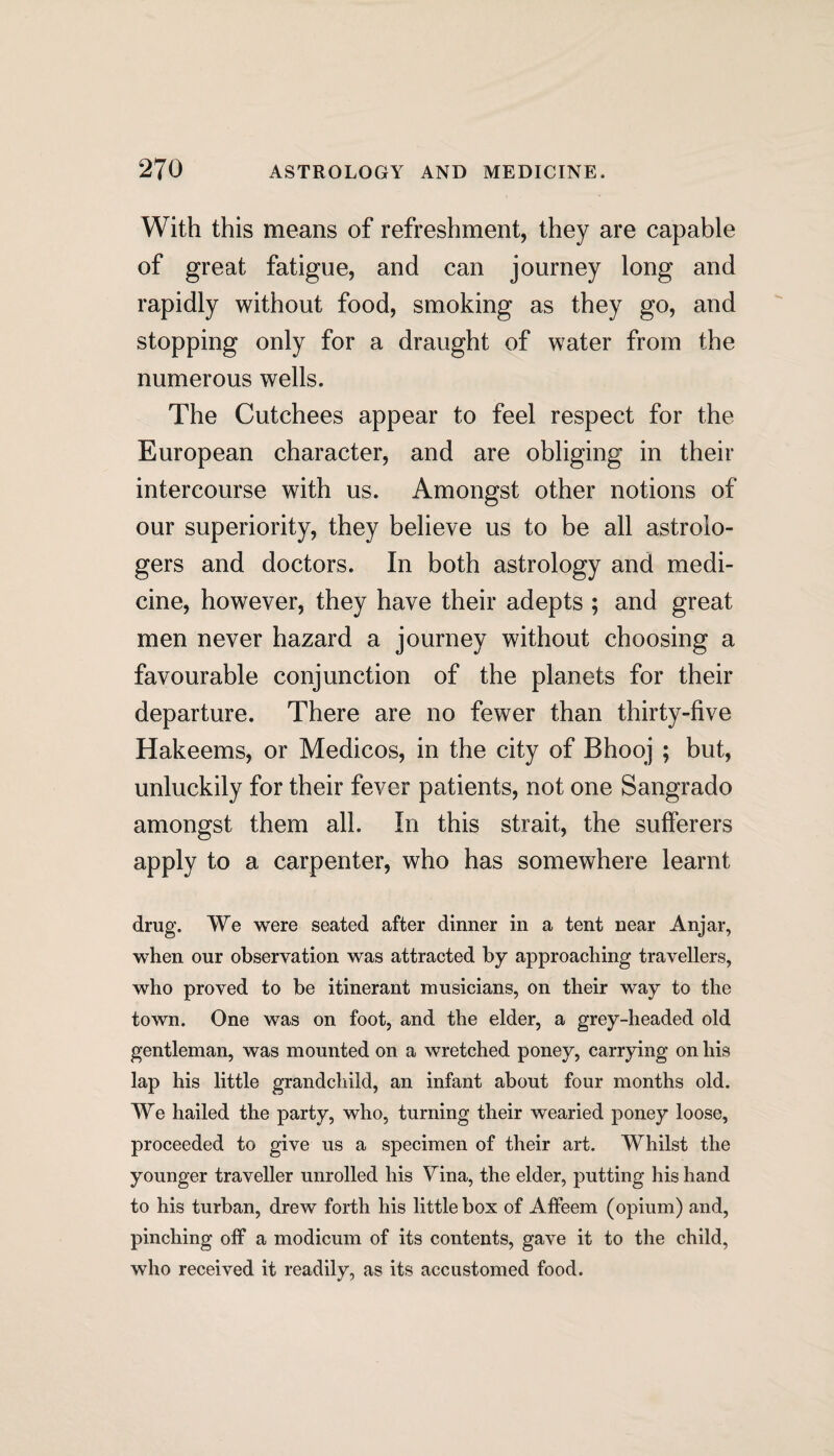 With this means of refreshment, they are capable of great fatigue, and can journey long and rapidly without food, smoking as they go, and stopping only for a draught of water from the numerous wells. The Cutchees appear to feel respect for the European character, and are obliging in their intercourse with us. Amongst other notions of our superiority, they believe us to be all astrolo¬ gers and doctors. In both astrology and medi¬ cine, however, they have their adepts ; and great men never hazard a journey without choosing a favourable conjunction of the planets for their departure. There are no fewer than thirty-five Hakeems, or Medicos, in the city of Bhooj ; but, unluckily for their fever patients, not one Sangrado amongst them all. In this strait, the sufferers apply to a carpenter, who has somewhere learnt drug. We were seated after dinner in a tent near Anjar, when our observation was attracted by approaching travellers, who proved to be itinerant musicians, on their way to the town. One was on foot, and the elder, a grey-headed old gentleman, was mounted on a wretched poney, carrying on his lap his little grandchild, an infant about four months old. We hailed the party, who, turning their wearied poney loose, proceeded to give us a specimen of their art. Whilst the younger traveller unrolled his Vina, the elder, putting his hand to his turban, drew forth his little box of Affeem (opium) and, pinching off a modicum of its contents, gave it to the child, who received it readily, as its accustomed food.