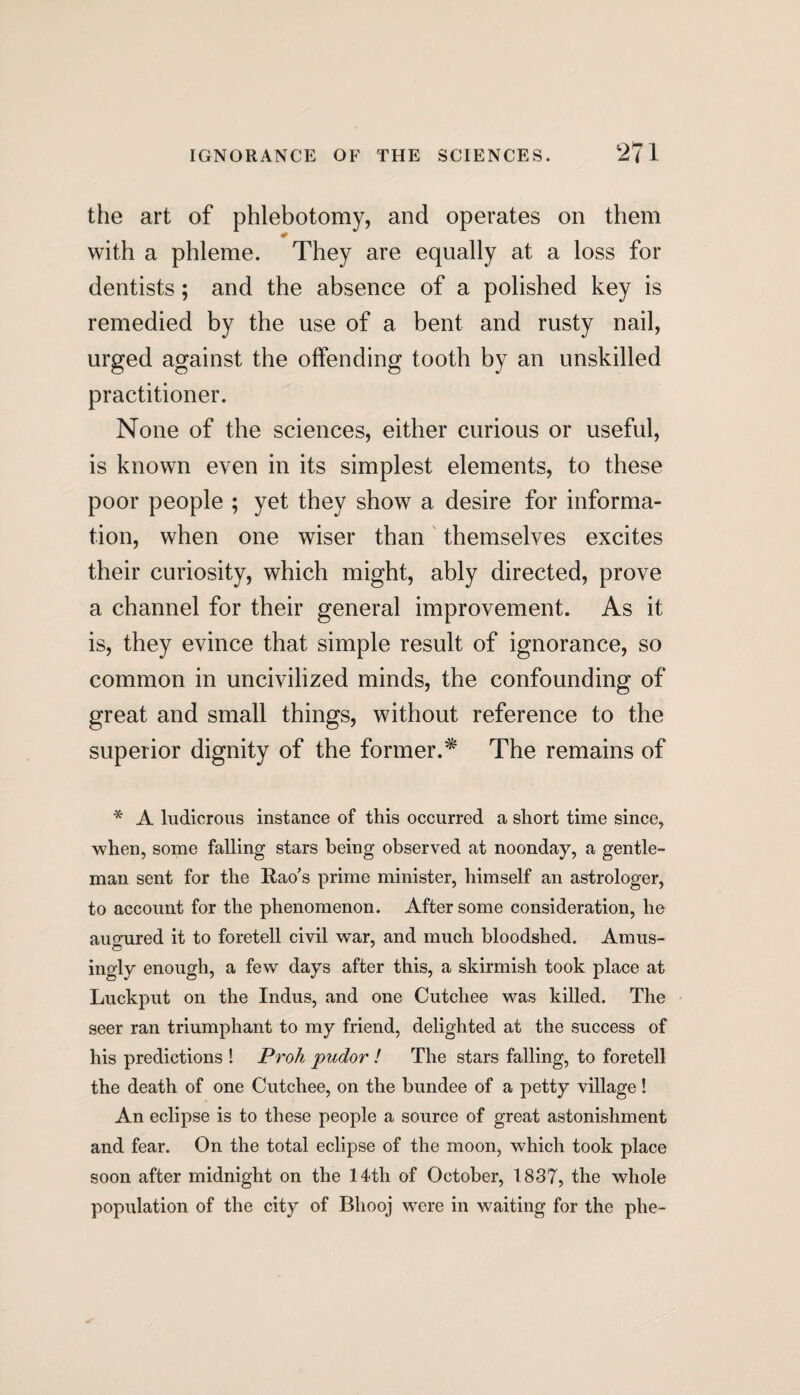 the art of phlebotomy, and operates on them #_ with a phleme. They are equally at a loss for dentists; and the absence of a polished key is remedied by the use of a bent and rusty nail, urged against the offending tooth by an unskilled practitioner. None of the sciences, either curious or useful, is known even in its simplest elements, to these poor people ; yet they show a desire for informa¬ tion, when one wiser than themselves excites their curiosity, which might, ably directed, prove a channel for their general improvement. As it is, they evince that simple result of ignorance, so common in uncivilized minds, the confounding of great and small things, without reference to the superior dignity of the former.* The remains of * A ludicrous instance of this occurred a short time since, when, some falling stars being observed at noonday, a gentle¬ man sent for the Rao’s prime minister, himself an astrologer, to account for the phenomenon. After some consideration, he au<rured it to foretell civil war, and much bloodshed. Amus- ingly enough, a few days after this, a skirmish took place at Luckput on the Indus, and one Cutcliee was killed. The seer ran triumphant to my friend, delighted at the success of his predictions ! Proh puotor ! The stars falling, to foretell the death of one Cutcliee, on the bundee of a petty village! An eclipse is to these people a source of great astonishment and fear. On the total eclipse of the moon, which took place soon after midnight on the 14th of October, 1837, the whole population of the city of Bhooj were in waiting for the phe-