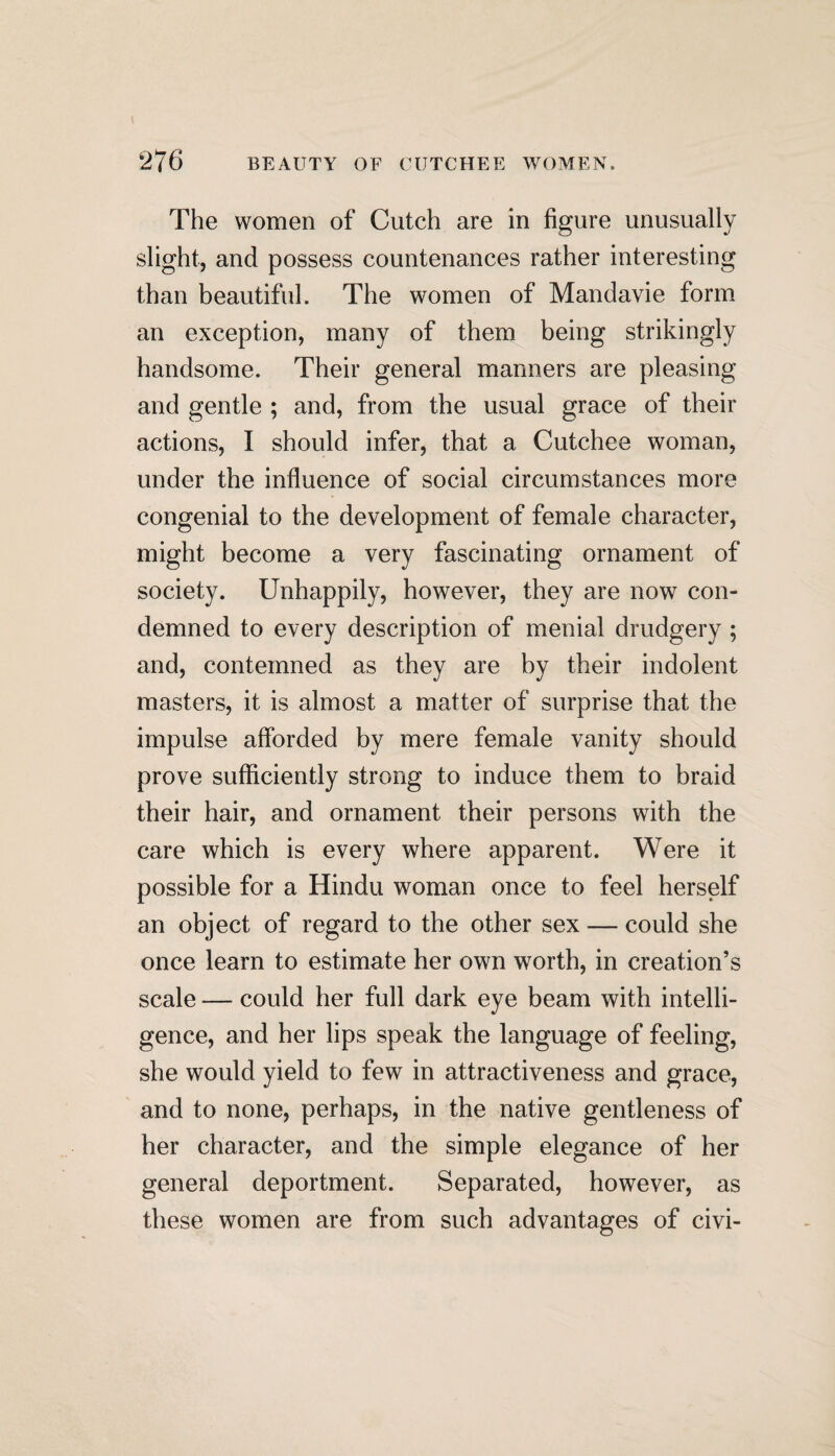 The women of Cutch are in figure unusually slight, and possess countenances rather interesting than beautiful. The women of Mandavie form an exception, many of them being strikingly handsome. Their general manners are pleasing and gentle ; and, from the usual grace of their actions, I should infer, that a Cutchee woman, under the influence of social circumstances more congenial to the development of female character, might become a very fascinating ornament of society. Unhappily, however, they are now con¬ demned to every description of menial drudgery ; and, contemned as they are by their indolent masters, it is almost a matter of surprise that the impulse afforded by mere female vanity should prove sufficiently strong to induce them to braid their hair, and ornament their persons with the care which is every where apparent. Were it possible for a Hindu woman once to feel herself an object of regard to the other sex — could she once learn to estimate her own worth, in creation’s scale — could her full dark eye beam with intelli¬ gence, and her lips speak the language of feeling, she would yield to few in attractiveness and grace, and to none, perhaps, in the native gentleness of her character, and the simple elegance of her general deportment. Separated, however, as these women are from such advantages of civi-