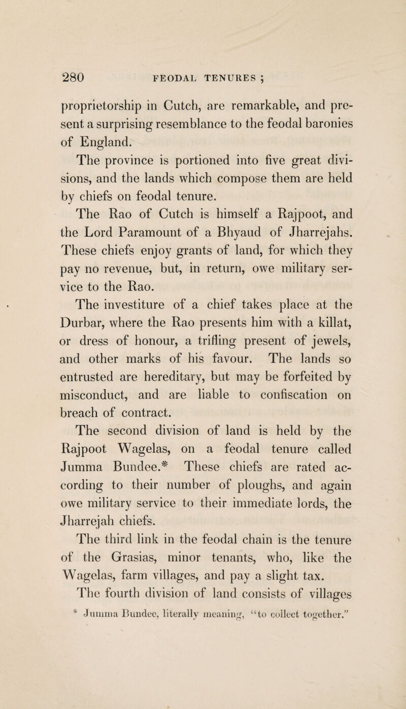 proprietorship in Cutch, are remarkable, and pre¬ sent a surprising resemblance to the feodal baronies of England. The province is portioned into five great divi¬ sions, and the lands which compose them are held by chiefs on feodal tenure. The Rao of Cutch is himself a Rajpoot, and the Lord Paramount of a Bhyaud of Jharrejahs. These chiefs enjoy grants of land, for which they pay no revenue, but, in return, owe military ser¬ vice to the Rao. The investiture of a chief takes place at the Durbar, where the Rao presents him with a killat, or dress of honour, a trifling present of jewels, and other marks of his favour. The lands so entrusted are hereditary, but may be forfeited by misconduct, and are liable to confiscation on breach of contract. The second division of land is held by the Rajpoot Wagelas, on a feodal tenure called Jumma Bundee.* These chiefs are rated ac¬ cording to their number of ploughs, and again owe military service to their immediate lords, the Jharrejah chiefs. The third link in the feodal chain is the tenure of the Grasias, minor tenants, who, like the Wagelas, farm villages, and pay a slight tax. The fourth division of land consists of villages *' Jumma Bundee, literally meaning, “to collect together/'