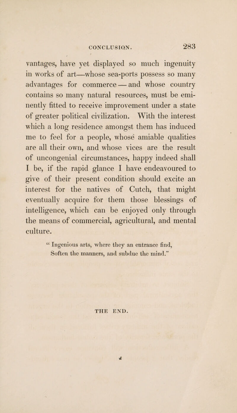 vantages, have yet displayed so much ingenuity in works of art—whose sea-ports possess so many advantages for commerce — and whose country contains so many natural resources, must be emi¬ nently fitted to receive improvement under a state of greater political civilization. With the interest which a long residence amongst them has induced me to feel for a people, whose amiable qualities are all their own, and whose vices are the result of uncongenial circumstances, happy indeed shall I be, if the rapid glance I have endeavoured to give of their present condition should excite an interest for the natives of Cutch, that might eventually acquire for them those blessings of intelligence, which can be enjoyed only through the means of commercial, agricultural, and mental culture. u Ingenious arts, where they an entrance find, Soften the manners, and subdue the mind.” THE END.
