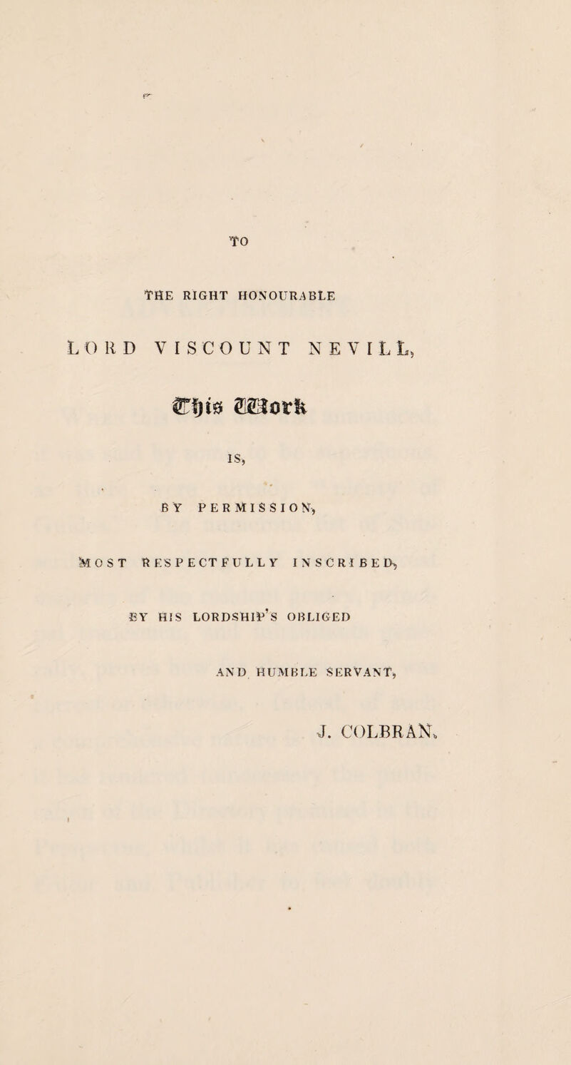 TO THE RIGHT HONOURABLE LORD VISCOUNT NEVILL, IS, BY PERMISSION, Most respectfully inscribed, EY HIS LORDSHIP’S OBLIGED AND HUMBLE SERVANT, J. COLBRAN* I