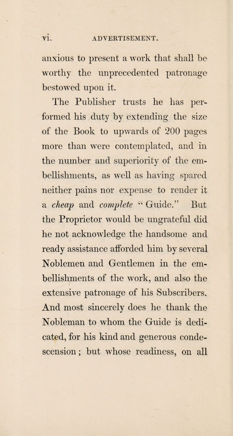 & anxious to present a work that shall he worthy the unprecedented patronage bestowed upon it. The Publisher trusts he has per-* formed his duty by extending the size of the Book to upwards of 200 pages more than were contemplated, and in the number and superiority of the em¬ bellishments, as well as having spared neither pains nor expense to render it a cheap and complete “ Guide.” But the Proprietor would be ungrateful did he not acknowledge the handsome and ready assistance afforded him by several Noblemen and Gentlemen in the em¬ bellishments of the work, and also the i extensive patronage of his Subscribers. And most sincerely does he thank the Nobleman to whom the Guide is dedi¬ cated, for his kind and generous conde¬ scension ; but whose readiness, on all